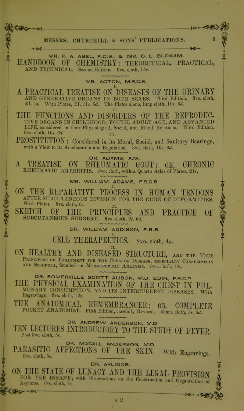 l^JSH^^ : ^e— MESSRS. CHURCHILL & SONS' PUBLICATIONS. 3 ■ ol J«— A MR. F. A. ABEL, F.C.S.. Sc MR. C. L. BLOXAM. HANDBOOK OF CllEMISTKY: theoretical, practical, AND TECHNICAL. Second Edition. «vo. cloth, 15.s-. MR. ACTON, M.R.C.S. A PRACTICAL TREATISE ON DISEASES OF THE URINARY AND GENERATIVE ORGANS IN BOTH SEXES. Third Edition. 8vo. cloth, £1. Is. With Plates, £1. ll.v. 6d. The Plates alone, limp cloth, 10s. 6d. THE FUNCTIONS AND DISORDERS OF THE REPRODUC- TIVE ORG.\NS IN CHILDHOOD, YOUTH, ADULT -AGE, AND ADVANCED LIFE, considered in their Physiological, Social, and Moral Relations. Third Edition. 8vo. cloth, 10s. 6d. jji PROSTITUTION: Considered in its Moral, Social, and Sanitary Bearings, with a View to its Amelioration and Regulation. 8vo. cloth, 10s. 6d. DR. ADAMS, A.M.. A TREATISE ON RHEUMATIC GOUT; OR, CHRONIC RHEUMATIC ARTHRITIS. 8vo. cloth, with a Quarto Atlas of Plates, 21s. MR. WILLIAM ADAMS, F.R.C.S. ON THE REPARATIVE PROCESS IN HUMAN TENDONS AFTER SUBCUTANEOUS DIVISION FOR THE CURE OF DEFORMITIES. With Plates. 8vo. cloth, 6s. „ SKETCH OF THE PRINCIPLES AND PRACTICE OF SUBCUTANEOUS SURGERY. 8vo. cloth, 2s. 6d. DR. WILLIAM ADDISON, F. R.S. CELL THERAPEUTICS. 8vo. cloth, is. II. ON HEALTHY AND DISEASED STRUCTURE, AND THE True Principles of Treatment for the Cure of Disease, especially Consumption AND Scrofula, founded on Microscopical Analysis. 8vo, cloth, 12s. DR. SOMERVILLE SCOTT ALISON, M.D. EDIN., F.R.C P THE PHYSICAL EXAMINATION OF THE CHEST IN PUL- MONARY consumption, and its INTERCURRENT DISEASES. With Engravings. 8vo. cloth, 12s. THE ANATOMICAL REMEMBRANCER; OR, COMPLETE POCKET ANATOMIST. Fifth Edition, carefully Revised. 32mo. cloth, 3s. (id. DR. ANDREW ANDERSON, M.D. TEN LECTURES INTRODUCTORY TO THE STUDY OF FEVER Post 8vo. cloth, .5«. „^ ^ -i-ij-t. DR. MOCALL ANDERSON. M.D. PARASITIC AFFECTION'S OF THE SKIN, with Engravh™ 8vo. cloth, 5s. o DR. ARLIDQE. ON THE STATE OF LUNACY AND THE LEGAL PROVISION FOR THE INSANK; with Observations on the Construction and (,rgu. iS^^^^^^ Asylums. 8vo. cloth, 7s. °  3^