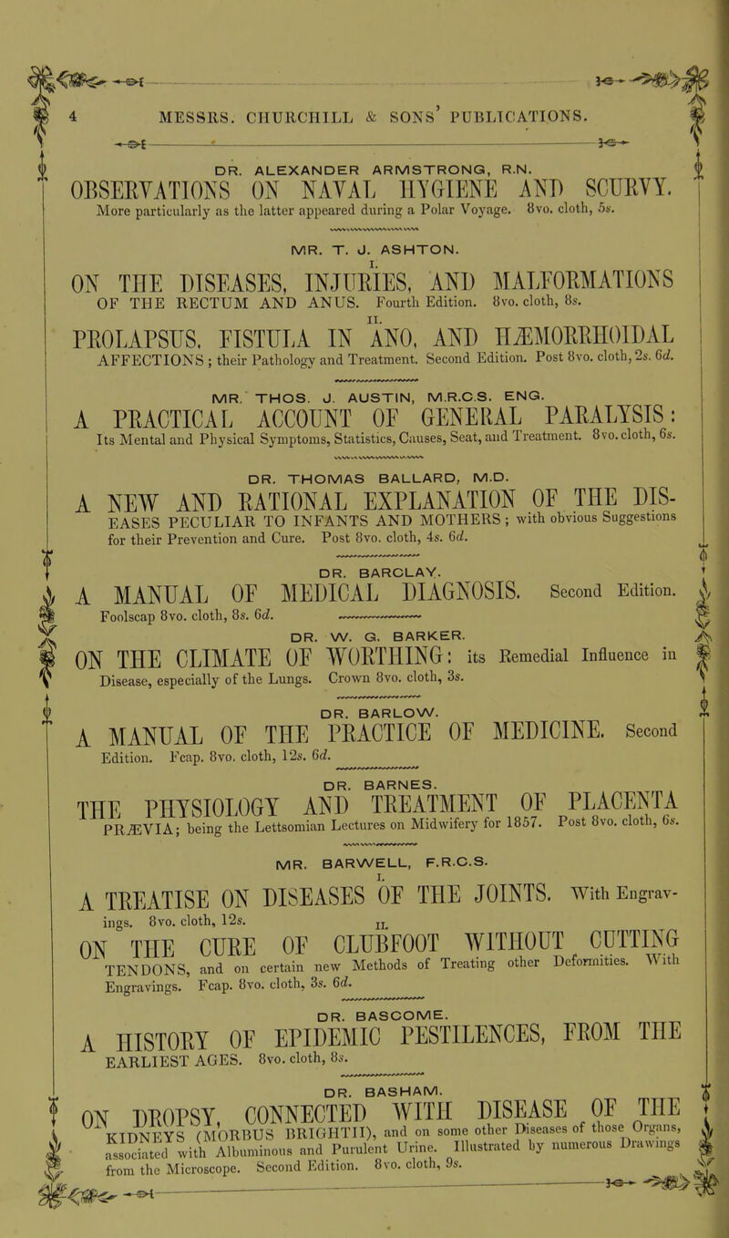 4 MESSRS. CHUllCHILL & SONs' PUBLICATIONS. - Ol = 3<5 » DR. ALEXANDER ARMSTRONG, R.N. OBSEEYATIONS ON NAVAL HYGIENE AND SCURVY. More particularly as the latter appeared during a Polar Voyage. 8vo. cloth, S*-. MR. T. J. ASHTON. ON THE DISEASES, INJURIES, AND MALEORMATIONS OF THE RECTUM AND ANUS. Fourth Edition. 8vo. cloth, 8s. PROLAPSUS, EISTULA IN ANO, AND H^EMORRHOIDAL AFFECTIONS ; their Pathology and Treatment. Second Edition. Post 8vo. cloth, 2s. 6d. MR. THOS. J. AUSTIN, M.R.C.S, ENG. A PRACTICAL ACCOUNT OE GENERAL PARALYSIS: Its Mental and Physical Symptoms, Statistics, Causes, Seat, and Treatment. 8vo. cloth, 6s. DR. THOMAS BALLARD, M.D. A NEW AND RATIONAL EXPLANATION OE THE DIS- EASES PECULIAR TO INFANTS AND MOTHERS ; with obvious Suggestions for their Prevention and Cure. Post 8vo. cloth, 4s. 6d. DR. BARCLAY. A MANUAL OF MEDICAL DIAGNOSIS. Second Edition. Foolscap 8vo. cloth, 8s. 6d. DR. W. G. BARKER. i ON THE CLIMATE OE WORTHING: its Remedial influence in | Disease, especially of the Lungs. Crown 8vo. cloth, 3s. DR. BARLOW. A MANUAL OE THE PRACTICE OE MEDICINE. Second Edition. Fcap. Bvo, cloth, 12s. 6d. DR. BARNES. THE PHYSIOLOGY AND TREATMENT OF PLACENTA PRtEVIA; being the Lettsomian Lectures on Midwifery for 1857. Post 8vo. cloth, 6s. MR. BARWELL, F.RC.S. A TREATISE ON DISEASES OF THE JOINTS, with Engrav- ings. 8vo. cloth, 12s. jj ON THE CURE OE CLUBFOOT WITHOUT CUTTING TENDONS, and on certain new Methods of Treating other Deformities, Engravings. Fcap. 8vo. cloth, 3s. 6d. DR. BASGOME. A HISTORY OF EPIDEMIC PESTILENCES, FROM THE EARLIEST AGES. 8vo. cloth, 8s. DR BASHAM f ON DROPSY, CONNECTED AVITH DISEASE OF THE KIDNEYS (MORBUS BRIGHTII), and on some other Diseases of those Organs, Lociated with Albuminous and Purulent Urine. Illustrated by numerous Drawings from the Microscope. Second Edition. 8vo. cloth, 9s. ^.