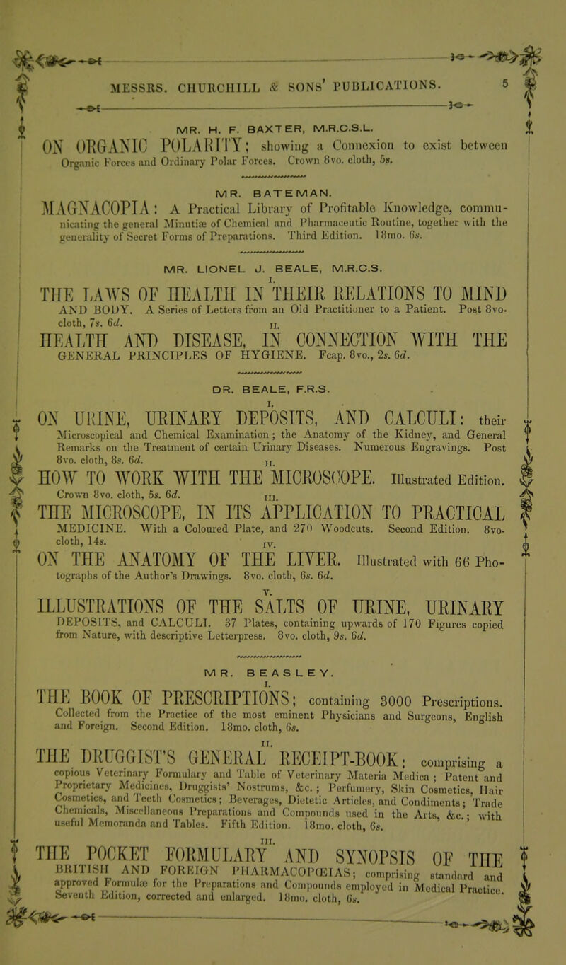 — ——i^^>m ^ : — 3^ ^ MR. H. F. BAXTER, M.R.C.S.L. j ON ORGAiSlO POLAHITY; showing a Connexion to exist between ' Organic Forces imd Ordinary Poliir Forces, Crown 8vo. cloth, 5s. MR. BATEMAN. MAGNACOPIA : a Practical Library of Profitable Knowledge, commu- nicating the general Minutia; of Chemical and Pliarniaceutic Routine, together with tlie generality of Secret Forms of Preparations. Third Edition. 18mo. O's. MR. LIONEL J. BEALE, M.R.C.S. AND BODY. A Series of Letters from an Old Practitioner to a Patient. Post 8vo. cloth, 7s. 6J. II HEALTH AND DISEASE, IN CONNECTION WITH THE GENERAL PRINCIPLES OF HYGIENE. Feap. 8vo., 2a-. 6c?. DR. BEALE, F.R.S. ON URINE, URINARY DEPOSITS, AND CALCULI: their Microscopical and Chemical Examination ; the Anatomy of the Kidney, and General Remarks on the Treatment of certain Urinary Diseases. Numerous Pmgravings. Post 8vo. cloth, 8s. 6d. n HOW TO WORK WITH THE MICROS(OTE. illustrated Edition. CrowTi 8vo. cloth, 5s. 6d. m THE MICROSCOPE, IN ITS APPLICATION TO PRACTICAL MEDICINE. With a Coloured Plate, and 270 Woodcuts. Second Edition. 8vo- {} cloth, 14s. jv ON THE ANATOMY OF THE LIYER. illustrated with 66 Pho- tographs of the Author's Drawings. 8vo. cloth, 6s. 6d. ILLUSTRATIONS OF THE SALTS OF URINE, URINARY DEPOSITS, and CALCULI. 37 Plates, containing upwards of 170 Figures copied from Nature, with descriptive Letterpress. 8vo. cloth, 9s. 6d. MR. BEASLEY. THE BOOK OF PRESCRIPTIOlNS; containing 3000 Prescriptions. Collected from the Practice of the most eminent Physicians and Surgeons, English and Foreign. Second Edition. 18mo. cloth, 6s. THE DRUGGIST'S GENERAL' RECEIPT-BOOK: comprising a copious Vetcrmary Formulary and Table of Veterinary Materia Medica ; Patent and Proprietary Medicines, Druggists' Nostrums, &c. ; Perfumery, Skin Cosmetics, Hair Cosmetics, and Teeth Cosmetics; Beverages, Dietetic Articles, and Condiments; Trade Chemicals, Miscellaneous Preparations and Compounds used in the Arts &c • with useful Memoranda and Tables. Fifth Edition. 18mo. cloth, 6s. ' *' f THE POCKET FORMULARy' AND SYNOPSIS OF THE BRITISII AND FORKIGN IMIARMACOPfEIAS; comprising standard and approved l-ormulae for the Preparations and Compounds employed in Medical Practice Seventh Edition, corrected and enlarged. 18mo. cloth, (in. <^ ^ '^-^