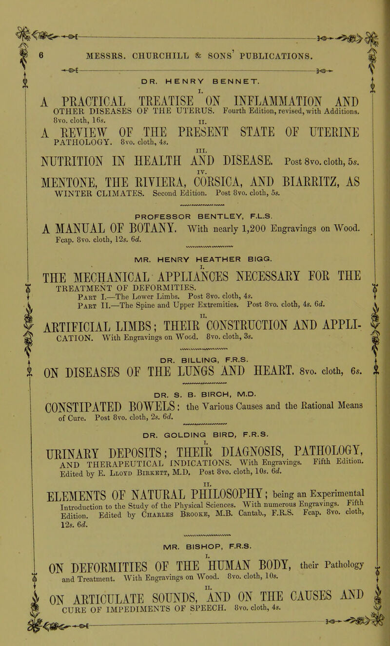 : — DR. HENRY BENNET. A PRACTICAL TREATISEON INFLAMMATION AND OTHER DISEASES OF THE UTERUS. Fourth Edition, revised, with Additions. 8vo. cloth, 16s. II A EEVIEW OF THE PEESENT STATE OF UTERINE PATPIOLOGY. 8vo. cloth, 4s, III. NUTRITION IN HEALTH AND DISEASE. Post 8vo. doth, 5.. MENTONE, THE RIVIERA, CORSICA, AND BIARRITZ, AS WINTER CLIMATES. Second Edition. Post 8vo. cloth, 5s. PROFESSOR BENTLEY, F.L.S. A MANUAL OF BOTANY, with nearly 1,200 Engravings on Wood. Fcap. 8vo. cloth, 12s. 6d. MR. HENRY HEATHER BIGG. THE MECHANICAL APPLIANCES NECESSARY FOR THE TREATMENT OF DEFORMITIES. Part I.—The Lower Limbs. Post 8vo. cloth, 4s. Part II.—The Spine and Upper Extremities. Post 8vo. cloth, 4s. 6d. ARTIFICIAL LIMBS; THEIr'CONSTRUCTION AND APPLI- CATION. With Engravings on Wood. 8vo. cloth, 3s. WW \ www ww-wv* DR. BILLING, F.R.S. ON DISEASES OF THE LUNGS AND HEART. 8vo. doth, 6.. DR. S. B. BIRCH, M.D. CONSTIPATED BOWELS : the Various Causes and the Rational Means of Cure. Post 8vo. cloth, 2s. 6d. DR. GOLDING BIRD, F.R.S. URINARY DEPOSITS; THEIR DIAGNOSIS, PATHOLOGY, AND THERAPEUTICAL INDICATIONS. With Engravings. Fifth Edition. Edited by E. Lloyd Bikkett, M.D. Post 8vo. cloth, 10s. 6d. ELEMENTS OF NATURAL PHILOSOPHY; being an Experimental Introduction to the Study of the Physical Sciences. With numerous Engravings. Fifth Edition. Edited by Chakles Brooke, M.B. Cantab., F.R.S. Fcap. 8vo. cloth, 12s. 6d. WW vwvwxA/ww ww^/v MR. BISHOP, F.R.S. ON DEFORMITIES OF THE HUMAN BODY, their Pathology and Treatment. With Engravings on Wood. 8vo. cloth, 10s. ON ARTICULATE SOUNDS, AND ON THE CAUSES AND CURE OF IMPEDIMENTS OF SPEECH. 8vo. cloth, 4s.