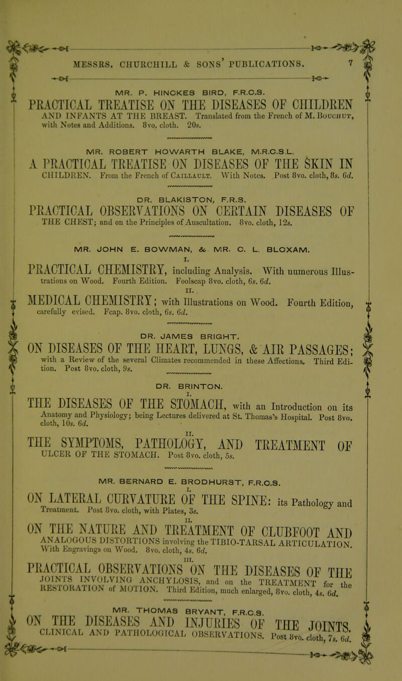 —^ MESSRS. CHURCHILL & SONS PUBLICATIONS. i MR. P. HINCKE3 BIRD, F.R.C.3. PRACTICAL TREATISE ON THE DISEASES OF CHILDREN AND INFANTS AT THE BREAST. Translated from the French of M. Boucnux, with Notes and Additions. 8vo. cloth. 20s. MR. ROBERT HOWARTH BLAKE, M.R.C.S.L. A PRACTICAL TREATISE ON DISEASES OF THE SKIN IN ClIILDKEX. From the French of Caillault. With Notes. Post 8vo. cloth, 8s. 6d. DR. BLAKISTON, F.R.S. PRACTICAL OBSERVATIONS ON CERTAIN DISEASES OF THE CHEST; and on the Principles of Auscultation. 8vo. cloth, 12s. MR. JOHN E. BOWMAN, &, MR. O. L. BLOXAM. I. PRACTICAL CHEMISTRY, including Analysis. With numerous Illus- trations on Wood. Fourth Edition. Foolscap 8vo. cloth, 6s. 6c?. II. i MEDICAL CHEMISTRY; with Illustrations on Wood. Fourth Edition, carefully evised. Fcap. 870. cloth, 6s. 6d. DR. JAMES BRIGHT. ON DISEASES OF THE HEART, LUNGS, & AIR PASSAGES; with a Review of the several Climates recommended in these Affections. Third Edi- tion. Post 8vo. cloth, 9s. DR. BRINTON. THE DISEASES OF THE STOMACH, with an Introduction on its Anatomy and Physiology; being Lectures delivered at St. Thomas's Hospital. Post 8vo. cloth, 10s. 6d. THE SYl^IPTOMS, PATHOLOGY, AND TREATMENT OF ULCER OF THE STOMACH. Post 8vo. cloth, 5s. MR. BERNARD E. BRODHURST, F.R.C.S. ON LATERAL CURVATURE OF THE SPINE: its Pathology and Treatment. Post 8vo. cloth, with Plates, 3s. ON THE NATURE AND TREATMENT OF CLUBFOOT AND ANALOGOUS DISTORTIONS involving the TIBIO-TARSAL ARTICULATION With Engravings on Wood. 8vo, cloth, 4s. 6c/. in. PRACTICAL OBSERVATIONS ON THE DISEASES OF THE JOINTS INVOLVING ANCHYLOSIS, and on the TREATMENT for RESTORATION of MOTION. Third Edition, much enlarged, 8vo. cloth, 4s. 6rf. MR. THOMAS BRYANT, F.R.C S ON THE DISEASES AND INJURIES OF THE JOINTS CLINICAL AND PATHOLOGICAL OBSERVATIONS. Post «vo. cloth!Ts. ed.