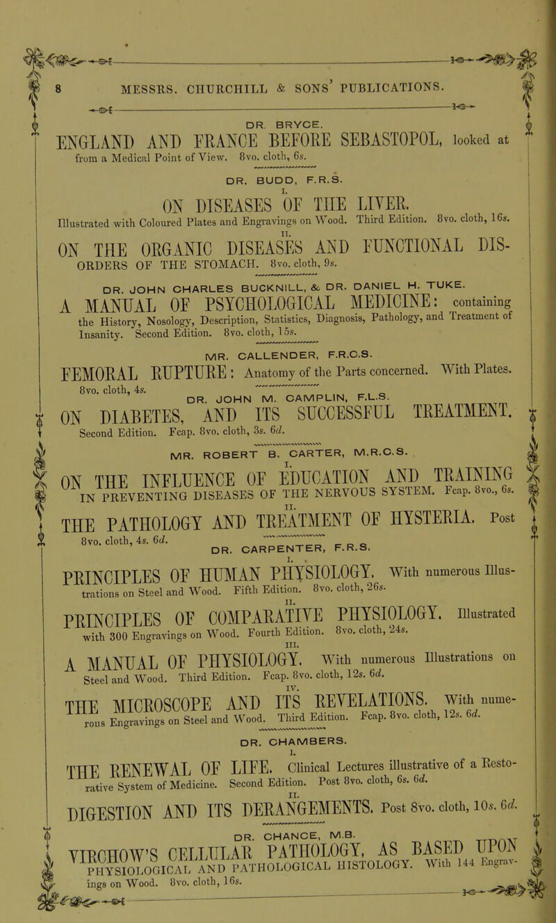 ENGLAND AND FRANCE BEFORE SEBASTOPOL, looked at from a Medical Point of View. 8vo. cloth, 6s. DR. BUDD, F.R.S. ON DISEASES OF THE LITER. Illustrated with Coloured Plates and Engi-avings on Wood. Third Edition, 8vo. cloth, 16s. ON THE ORGANIC DISEASES AND FUNCTIONAL Dis- orders OF THE STOMACH. 8VP. cloth, 9s. DR. JOHN CHARLES BUCKNILL, &. DR. DANIEL H. TUKE. A MANUAL OF PSYCHOLOGICAL MEDICINE: containing the History, Nosology, Description, Statistics, Diagnosis, Pathology, and Treatment of Insanity. Second Edition. 8vo. cloth, 15s. MR. CALLENDER, F.R.C.S. FEMORAL RUPTURE: Anatomy of the Parts concerned. With Plates. 8vo. cloth, 4s. ^ , o DR. JOHN M. OAMPLIN, F.L.S. I ON DIABETES, AND ITS SUCCESSFUL TREATMENT. t Second Edition. Fcap. 8vo. cloth, 3s. 6d. MR. ROBERT B. CARTER, M.R.C.S. I ON THE INFLUENCE OF EDUCATION AND TRAINING ^ IN PREVENTING DISEASES OF THE NERVOUS SYSTEM. Fcap. 8vo., 6s. THE PATHOLOGY AND TREATMENT OF HYSTERIA. Post 8vo. cloth, 4s. 6J. CARPENTER, F.R.S. PRINCIPLES OF HU]\IAN PHYSIOLOGY, with numerous nius- trations on Steel and Wood. Fifth Edition. 8vo. cloth, 26s. PRINCIPLES OF COMPARATIYE PHYSIOLOGY, niustrated with 300 Engravings on Wood. Fourth Edition. 8vo. cloth, 24s. III. A MANUAL OF PHYSIOLOGY, with numerous Illustrations on Steel and Wood. Third Edition. Fcap. 8vo. cloth, 12s. 6d. IV. THE MICROSCOPE AND ITS REYELATIONS. with nume- rous Engravings on Steel and Wood^^TW Edition. Fcap. 8vo. cloth, 12s. 6d. DR. CHAMBERS. 1. THE RENEWAL OF LIFE. CUnical Lectures illustrative of a Resto- rative System of Medicine. Second Edition. Post 8vo. cloth, 6s. 6d. DIGESTION AND ITS DERANGEMENTS. Post 8vo. doth, lo^. 6d. DR. CHANCE, M.B. -rT-o/NAT YIRCHOW'S CELLULAR PATHOLOGY, AS BASED UPON Ji^^iioVGICAL HISTOLOGY. With 144 Engrav- ings on Wood. 8vo. cloth, 16s. ~ —— 3^3< * '^W€^*^ ^