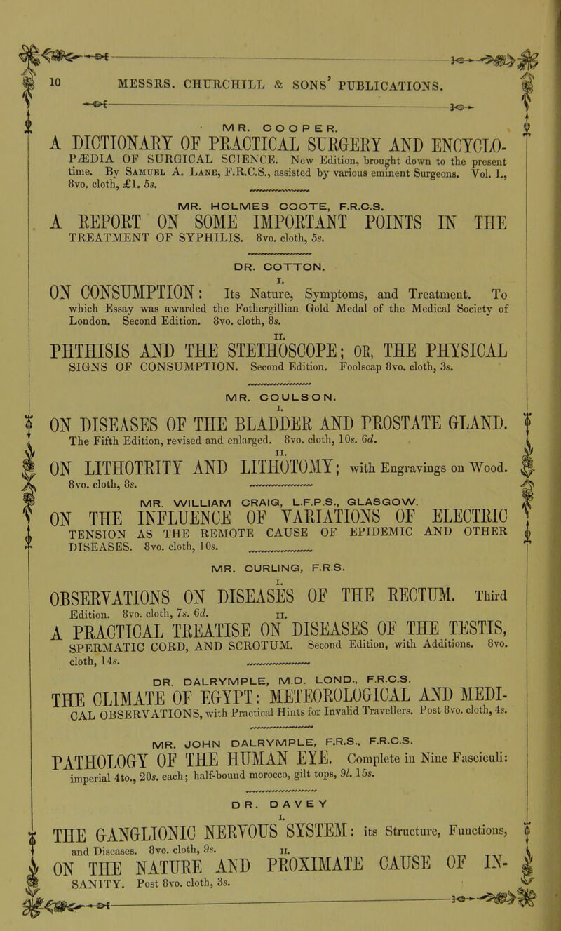 -•-©t— — — }^ MR. COOPER. A DICTIONARY OF PRACTICAL SUEGERY AND ENCYCLO- P^DIA OF SURGICAL SCIENCE. New Edition, brought down to the present time. By Samuel A. Lane, F.R.C.S., assisted by various eminent Surgeons. Vol. I., 8vo. cloth, £1, 5s. MR. HOLMES COOTE, F.R.C.S. A REPORT ON SOME IMPORTANT POINTS IN THE TREATMENT OF SYPHILIS. 8vo. cloth, 5s. DR. COTTON. ON CONSUMPTION: its Nature, Symptoms, and Treatment. To which Essay was awarded the Fothergillian Gold Medal of the Medical Society of London. Second Edition. 8vo. cloth, 8s. PHTHISIS AND THE STETHOSCOPE; OR, THE PHYSICAL SIGNS OF CONSUMPTION. Second Edition. Foolscap 8vo. cloth, 3s. MR. COULSON. ON DISEASES OF THE BLADDER AND PROSTATE GLAND. The Fifth Edition, revised and enlarged. 8vo. cloth, 10s. 6d. ON LITHOTRITY AND LITHOTOMY; with Engravings on Wood. 8vo. cloth, 8s. MR. WILLIAM CRAIG, L.F.P.S., GLASGOW. ON THE INFLUENCE OF VARIATIONS OF ELECTRIC TENSION AS THE REMOTE CAUSE OF EPIDEMIC AND OTHER DISEASES. 8vo. cloth, 10s. MR. CURLING, F.R.S. OBSERYATIONS ON DISEASES OF THE RECTUM. Third Edition. 8vo. cloth, 7s. 6d. n. A PRACTICAL TREATISE ON DISEASES OF THE TESTIS, SPERMATIC CORD, AND SCROTUM. Second Edition, with Additions. 8vo. cloth, 14s. ^ DR. DALRYMPLE, M.D. LOND., F.R.C.S. THE CLIMATE OF EGYPT: METEOROLOGICAL AND MEDI- CAL OBSERVATIONS, with Practical Hints for Invalid Travellers. Post 8vo. cloth, 4s. MR. JOHN DALRYMPLE, F.R.S., F.R.C.S. PATHOLOGY OF THE HUMAN EYE. Complete iu Nine Fasciculi: imperial 4to., 20s. each; half-bound morocco, gilt tops, 91. 15s. DR. D A V E Y THE GANGLIONIC NERYOUS SYSTEM: its structure, Functions, and Diseases. 8vo. cloth, 9s. n. ON THE NATURE AND PROXIMATE CAUSE OF IN- SANITY. Post 8vo. cloth, 3s.