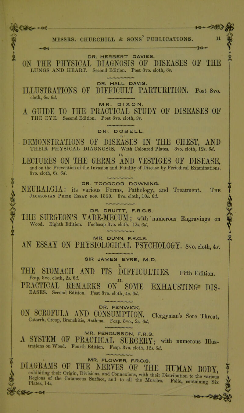 ^^<-^-^ MESSRS. CIIUIICIIILL & SONS PUBLICATIONS. H ^ — V 9 DR. HERBERT DAVIES. £ ON THE PHYSICAL DIAGNOSIS OF DISEASES OF THE LUNGS AND HEART. Second Edition. Post 8vo. cloth, 8». DR. HALL DAVIS. ILLUSTRATIONS OF DIFFICULT PAETUEITION. Post 8vo. cloth, 6s. 6d. ~ MR. DIXON. A GUIDE TO THE PRACTICAL STUDY OF DISEASES OF THE EYE. Second Edition. Post 8vo. cloth, 9s. DR. D O B E L L. DEMONSTRATIONS OF DISEASES IN THE CHEST, AND THEIR PHYSICAL DIAGNOSIS. With Coloured Plates. 8vo. cloth, 12s. 6d. LECTURES ON THE GERMS AND YESTIGES OF DISEASE, and on the Prevention of the Invasion and Fatality of Disease by Periodical Examinations. 8vo. cloth, 6s. 6d. DR. TOOGOOD DOWNING. NEURALGIA: its various Forms, Pathology, and Treatment. The Jacksonian Prize Essat for 1850. 8vo. cloth, 10s. 6d. DR. DRUITT, F.R.C.S. THE SURGEON'S YADE-MECUM; with ' numerous Engravings on Wood. Eighth Edition. Foolscap 8vo. cloth, I2s. 6d. MR. DUNN, F.R.C.S. AN ESSAY ON PHYSIOLOGICAL PSYCHOLOGY. 8vo. cloth, 4.. SIR JAMES EYRE, M.D. THE STOMACH AND ITS DIFFICULTIES. Fifth Edition. Fcap. 8vo. cloth, 2s. 6d. jj PRACTICAL REMARKS ON ' SOME EXHAUSTING^ DIS- EASES. Second Edition. Post 8vo. cloth, 4s. 6d. DR. FENWICK. ON SCROFULA AND CONSUMPTION, clergyman's Sore Throat, Catarrh, Croup, Bronchitis, Asthma. Fcap. 8vo., 2s. 6d. MR. FERGUSSON, F.R.S. A SYSTEM OF PRACTICAL SURGERY: ■with numerous Illus- trations on Wood. Fourth Edition. Fcap. 8vo. cloth, 12s. 6d. MR. FLOWER, F.R.C.S. DIAGRAMS OF THE NERVES OF THE HUMAN BODY f cxh.bu.ng thc.r Origin, Divisions, and Connexions, with their Distribution to the various I pSLTus. ' ^^ '''^ *° Folio, contlbin7s ^ ■ ^