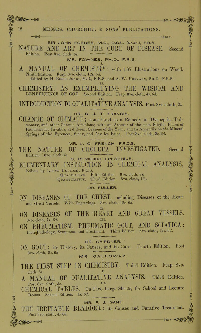 —&f 3^.^$^- 12 MESSRS. CHURCHILL & SONs' PUBLICATIONS. — SIR JOHN FORBES, M.D., D.C.L. (OXON.), F.R.S. NATURE AND ART IN THE CURE OF DISEASE. Second * Edition. Post 8vo. cloth, 6s. —' MR. FOWNES, PH.D., F.R.S. A MANUAL OE CHEMISTRY; Avith 187 illustrations on Wood. Ninth Edition. Fcap. 8vo. cloth, 12s. 6d. Edited by H. Benoe Jones, M.D., F.R.S., and A. W. Hopmann, Ph.D., F.R.S. CHEMISTRY, AS EXEMPLIFYING THE WISDOM AND BENEFICENCE OF GOD. Second Edition. Fcap. 8vo. cloth, 4s. 6d. III. INTRODUCTION TO QUALITATIYE ANALYSIS. Post 8vo. doth, 2.. DR. D. J. T. FRANCIS. CHANGE OF CLIMATE; considered as a Remedy in Dyspeptic, Pul- monary, and other Chronic Affections; with an Account of the most Eligible Places of Residence for Invalids, at different Seasons of the Year; and an Appendix on the Mineral Springs of the Pyrenees, Vichy, and Aix les Bains. Post 8vo. cloth, 8s. 6d. MR. J. G. FRENCH, F.R.C.S. THE NATURE OF CHOLERA INYESTIGATED. Second f Edition. ' 8vo. cloth, 4s. i C. REMIGIUS FRESENIUS. ^ ELEMENTARY INSTRUCTION IN CHEMICAL ANALYSIS, Edited by Lloyd Bullock, F.C.S. Qualitative. Fifth Edition. 8vo. cloth, 9s. Quantitative. Third Edition. 8\-o. cloth, 16s. DR. FULLER. ON DISEASES OF THE CHEST, including Diseases of the Heart and Great Vessels. With Engravings. 8vo. cloth, 12s. 6d. ON DISEASES OF THE HEART AND GREAT VESSELS. 8vo. cloth, 7s. 6d. ni. ON RHEUMATISM, RHEUMATIC GOUT, AND SCIATICA: their-^athology, Symptoms, and Treatment. Third Edition. 8yo. cloth, 12s. 6c?. DR. GAIRDNER. ON GOUT ; its History, its Causes, and its Cure. Fourth Edition. Post 8vo. cloth, 8.S-. 6d.  MR. GALLOWAY. THE FIRST STEP IN CHEMISTRY. Third Edition. Fcap. 8vo. cloth, OS. A MANUAL OF QUALITATIVE ANALYSIS. Third Edition. Post 8vo. cloth, 5s. I- CHEMICAL TABLES. On Five Large Sheets, for School and Lecture Rooms. Second Edition. 4s. 6d. MR. F. J. GANT. THE IRRITABLE BLADDER : its Causes and Curative Treatment. Post 8vo. cloth, 4s 6d.