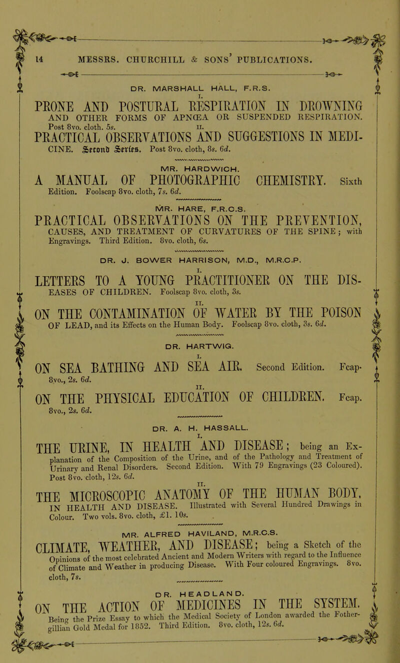 l^m^^~ 14 MESSRS. CHURCHILL & SONs' PUBLICATIONS. - e>i jQ-o DR. MARSHALL HALL, F.R.S. PEONE AND POSTURAL RESPIRATION IN DROWNING AND OTHER FORMS OF APNCEA OR SUSPENDED RESPIRATION. Post 8vo. cloth. 5s. II. PRACTICAL OBSERYATIONS AND SUGGESTIONS IN MEDI- CINE. SrcOttU &exitSi. Post 8vo. cloth, 8s. 6d. MR. HARDWICH. A MANUAL OF PHOTOGRAPHIC CHEMISTRY. Sixth Edition. Foolscap 8vo. cloth, 7s, 6d. IVIR. HARE F R C S PRACTICAL OBSERYATIONS ON' THE PREYENTION, CAUSES, AND TREATMENT OF CURVATURES OF THE SPINE ; with Engravings. Third Edition. 8vo. cloth, 6s. VVWW tA/W\^ (A^^f^^ WN^ DR. J. BOWER HARRISON, M.D., M.R.C.P. LETTERS TO A YOUNG PRACTITIONER ON THE DIS- EASES OF CHILDREN. Foolscap 8vo. cloth, 3s. ON THE CONTAMINATION OF WATER BY THE POISON OF LEAD, and its Effects on the Human Bodj^ Foolscap 8vo. cloth, 3s. 6d. DR. HARTWIG. I. ON SEA BATHING AND SEA AIR. Second Edition. Fcap. 8yo., 2s. 6d. ON THE PHYSICAL EDUCATION OE CHILDREN. Fcap. 8vo., 2s. 6d. DR. A. H. HASSALL. I. THE URINE, IN HEALTH AND DISEASE; being an Ex- planation of the Composition of the Urine, and of the Pathology and Treatment of Urinary and Renal Disorders. Second Edition. With 79 Engravings (23 Coloured). Post 8vo. cloth, 12s. Gd. THE MICROSCOPIC ANATOMY OE THE HUMAN BODY, IN HEALTH AND DISEASE. Illustrated with Several Hundred Drawings m Colour. Two vols. 8vo. cloth, £1. 10s. MR. ALFRED HAVILAND, M.R.C.S. CLIMATE, WEATHER, AND DISEASE; being a Sketch of the Opinions of the most celebrated Ancient and Modern Writers with regard to the Influence of Climate and Weather in producing Disease. With Four coloured Engravings. 8vo. cloth, 7s. ON THE ACTION Of'''MEDICINES' IN THE SYSTEM. I Beincr the Prize Essay to which the Medical Society of London awarded the Fother- 4 giUian Gold Medal for 1852. Third Edition. 8vo. cloth, 12s. 6d.