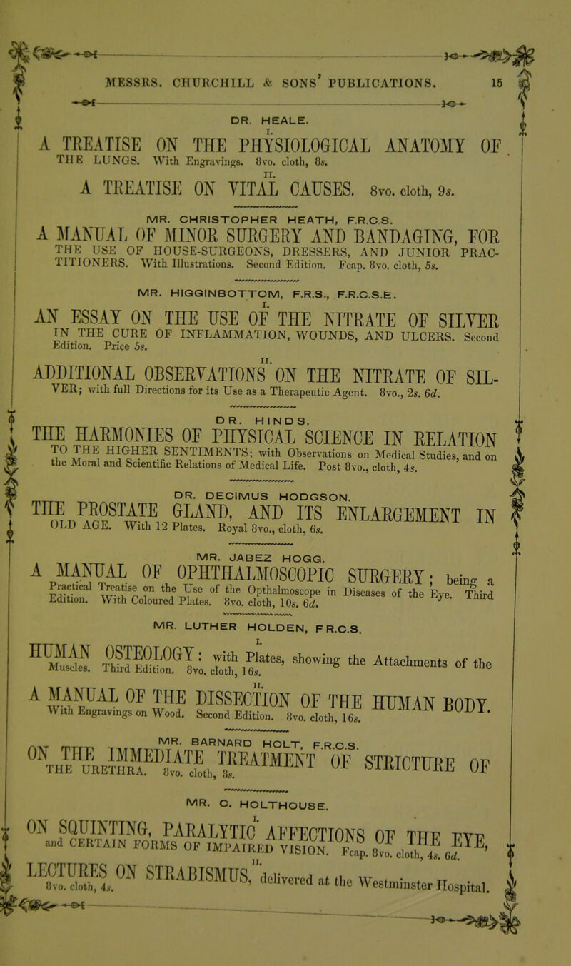 ^ i^^^^. MESSRS. CHURCHILL & SONS* PUBLICATIONS. 15 i DR. HEALE. I. A TREATISE ON THE PHYSIOLOGICAL ANATOMY OF THE LUNGS. With Engmvings. 8vo. cloth, Us. A TREATISE ON VITAL CAUSES. 8vo. cloth, 9.. MR. CHRISTOPHER HEATH, F.R.C.S. A MANUAL OF MINOR SURGERY AND BANDAGING, FOR THE USE OF HOUSE-SURGEONS, DRESSERS, AND JUNIOR PRAC- TITIONERS. With Illustrations. Second Edition. Fcap. 8vo. cloth, 5s. MR. HIGGINBOTTOM, F.R.S., F.R.C.S.E. AN ESSAY ON THE USE OF THE NITRATE OF SILYER IN THE CURE OF INFLAMMATION, WOUNDS, AND ULCERS. Second Edition. Price 5s. ADDITIONAL OBSERYATIONS' ON THE NITRATE OF SIL- VER; T/ith full Directions for its Use as a Therapeutic Agent. 8vo., 2s. 6d. THE HARMONIES OF PHYSIcirsCIENCE IN RELATION f TO THE HIGHER SENTIMENTS; with Observations on Medical Studies, and on the Moral and Scientific Relations of Medical Life. Post 8vo., cloth, 4s. DR. DECIMUS HODGSON. '^^n^n^.^Fi^^ ^™ ITS ENLARGEMENT IN OLD AGE. With 12 Plates. Royal 8vo., cloth, 6s. MR. JABEZ HOGG. Ap*^^™ OF OPHTHALMOSCOPIC SUEGERT; bew a MR. LUTHER HOLDEN, F R.O.S. A MANUAL OF THE DISSECTION OF THE HUMAN T^ODY With Engravings on Wood. Second Edition 8vo cloth, 16. ^^^^^^^^ r,-Kr m BARNARD HOLT FRCS °^\hFLS^™ ,™EATMEKT • OF ' STRICTUEE OF MR. o. HOLTHOUSe. ON SQUINTING, paralytic' AFFECTIONS OF mv vyv and CERTAIN TOKMS OF IMPAIRED miON,^P«p. J^LI! J^^' ''^^J'^ STRABISMUS/Wc. . ..e Wese^.s.. HospUa,. ^m^^ _ ~ I