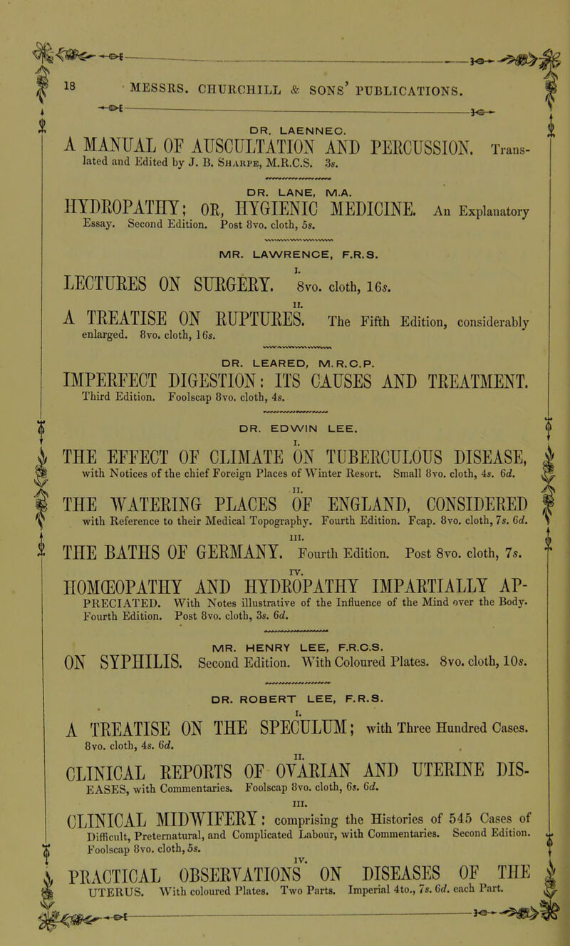 ^ U-^t , DR, LAENNEC. A MANUAL OF AUSCULTATION AND PEECUSSION. Trans- lated and Edited by J. B. Sharpe, M.R.C.S. 3s. DR. LANE, M.A. HYDEOPATHY; OR, HYGIENIC MEDICINE. An Explanatory Essay. Second Edition. Post 8vo. cloth, 5s. MR. LAWRENCE, F.R.S. LECTURES ON SUEGEEY. 8vo. doth, 16.. A TEEATISE ON EUPTUEES. The Fifth Edition, considerably enlarged. 8vo. cloth, 16s. DR. LEARED, M.R.C.P. IMPEEEECT DIGESTION: ITS CAUSES AND TEEATMENT. Third Edition. Foolscap 8vo. cloth, 4s. DR. EDWIN LEE. THE EFFECT OF CLIMATE ON TUBEECULOUS DISEASE, with Notices of the chief Foreign Places of Winter Resort. Small 8vo. cloth, 4s. 6ci. THE WATEEING PLACES OF ENGLAND, CONSIDEEED \ with Reference to their Medical Topography. Fourth Edition. Fcap. 8vo. cloth, 7s. Crf. III. ^ THE BATHS OF GEEMANY. Fourth Edition. Post 8vo. cloth, 7*. f HOMOEOPATHY AND HYDEOPATHY IMPAETIALLY AP- PRECIATED. With Notes illustrative of the Influence of the Mind over the Body. Fourth Edition. Post 8vo. cloth, 3s. M. MR. HENRY LEE, F.R.C.S. ON SYPHILIS. Second Edition. With Coloured Plates. 8vo. cloth, 10*. DR. ROBERT LEE, F.R.S. A TEEATISE ON THE SPECULUM; with Three Hundred Cases. 8vo. cloth, 4s. 6d. CLINICAL EEPOETS OF OYAEIAN AND UTEEINE DIS- EASES, with Commentaries. Foolscap 8vo. cloth, 6s. 6c?. III. CLINICAL MIDWIFEEY: comprising the Histories of 545 Cases of Difficult, Preternatural, and Complicated Labour, with Commentaries. Second Edition. Foolscap 8vo. cloth, 5s. IV. PEACTICAL OBSEEYATIONS ON DISEASES OF THE UTERUS. With coloured Plates. Two Parts. Imperial 4to., 7s. 6rf. each Part.