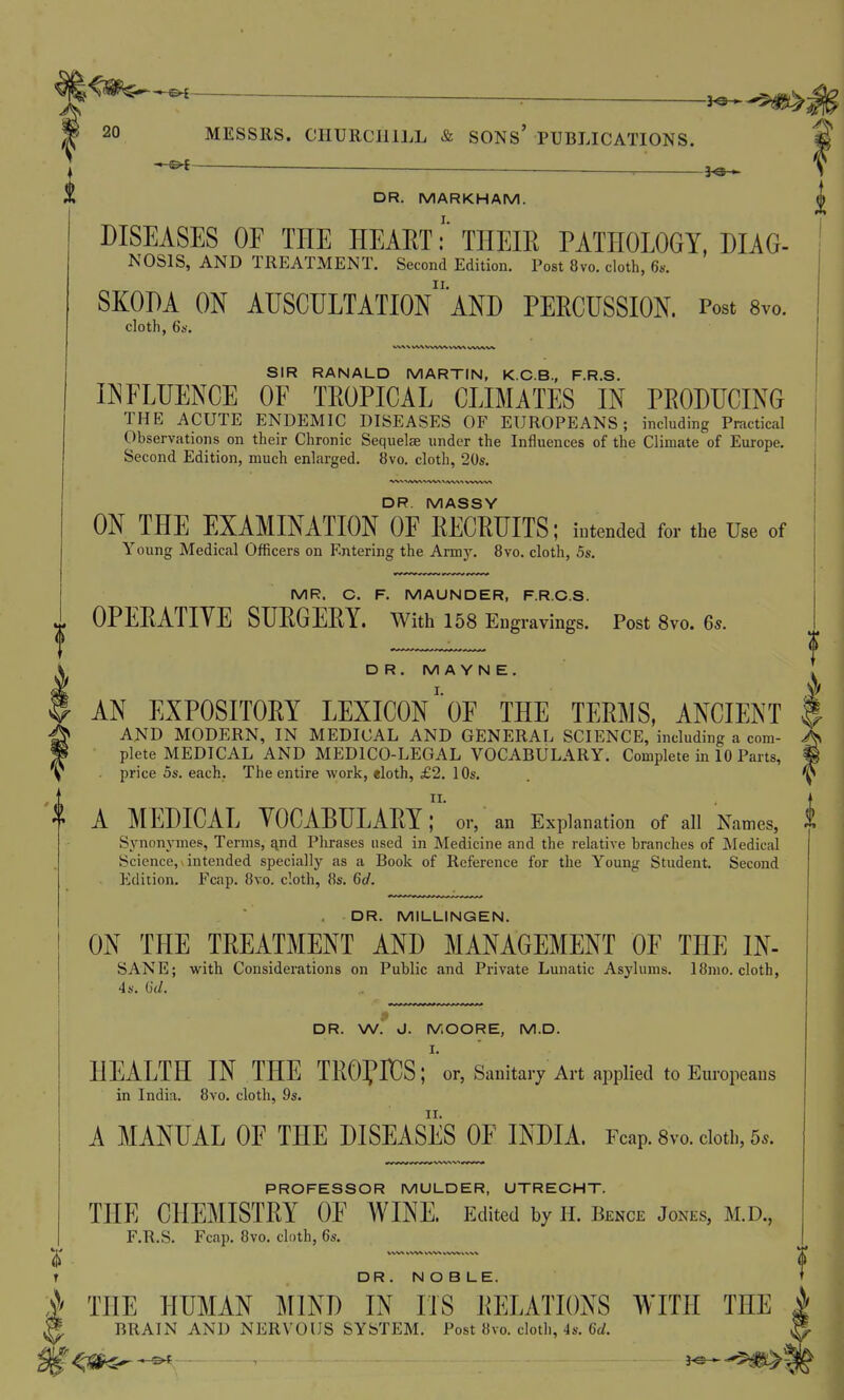 — ■ 3^ DR. MARKHAM. DISEASES OE THE HEAET:' THEIR PATHOLOGY, DIAG- NOSIS, AND TREATMENT. Second Edition. Post 8vo. cloth, 6s. II. SKODA ON AUSCULTATION AND PERCUSSION. Post 8vo. cloth, 6i>. SIR RANALD MARTIN, K.C.B., F.R.S. IISFLUENCE OF TROPICAL CLIMATES IN PRODUCING THE ACUTE ENDEMIC DISEASES OF EUROPEANS; including Practical Observations on their Chronic Sequelae under the Influences of the Climate of Europe. Second Edition, much enlarged. 8vo. cloth, 20s. DR. MASSY ON THE EXAMINATION OE RECRUITS; intended for the Use of Young Medical Officers on Entering the Army. 8vo. cloth, 5s. MR. C. F. MAUNDER, F.R.C.S. OPERATIYE SURGERY. With 158 Engravings. Post 8vo. 6s. DR. M A Y N E . AN EXPOSITORY LEXICON'oE THE TERMS, ANCIENT AND MODERN, IN MEDICAL AND GENERAL SCIENCE, including a com- plete MEDICAL AND MEDICO-LEGAL VOCABULARY. Complete in 10 Parts, . price OS. each. The entire work, «loth, £2. 1 Os. A MEDICAL YOCABULARY; or, an Explanation of all Names, j» Synonymes, Terms, j^nd Phrases used in Medicine and the relative branches of Medical Science, intended specially as a Book of Reference for the Young Student. Second Edition. Fcap. 8vo. cloth, 8s. 6cl. DR. MILLINGEN. ON THE TREATMENT AND MANAGEMENT OE THE IN- SANE; with Considerations on Public and Private Lunatic Asylums. I8nio.clotb, 4 s. ()•</. DR. W. J. MOORE, M.D. I. HEALTH IN THE TROfHOS; or, Sanitary Art applied to Europeans in India. 8vo. cloth, 9s. A MANUAL OE THE DISEASES OF INDIA. Fcap. Svo. doth, 5.. PROFESSOR MULDER, UTRECHT. THE CHEMISTRY OF AVINE. Edited by H. Bence Jones, M.D., F.R.S. Fcap. 8vo. cloth, 6s, t DR . N O B LE. ?/ THE HUMAN I^IIND IN IIS RELATIONS WITH THE J BRAIN AND NERVOUS SYSTEM. Post 8vo. cloth, 4s. 6(/.