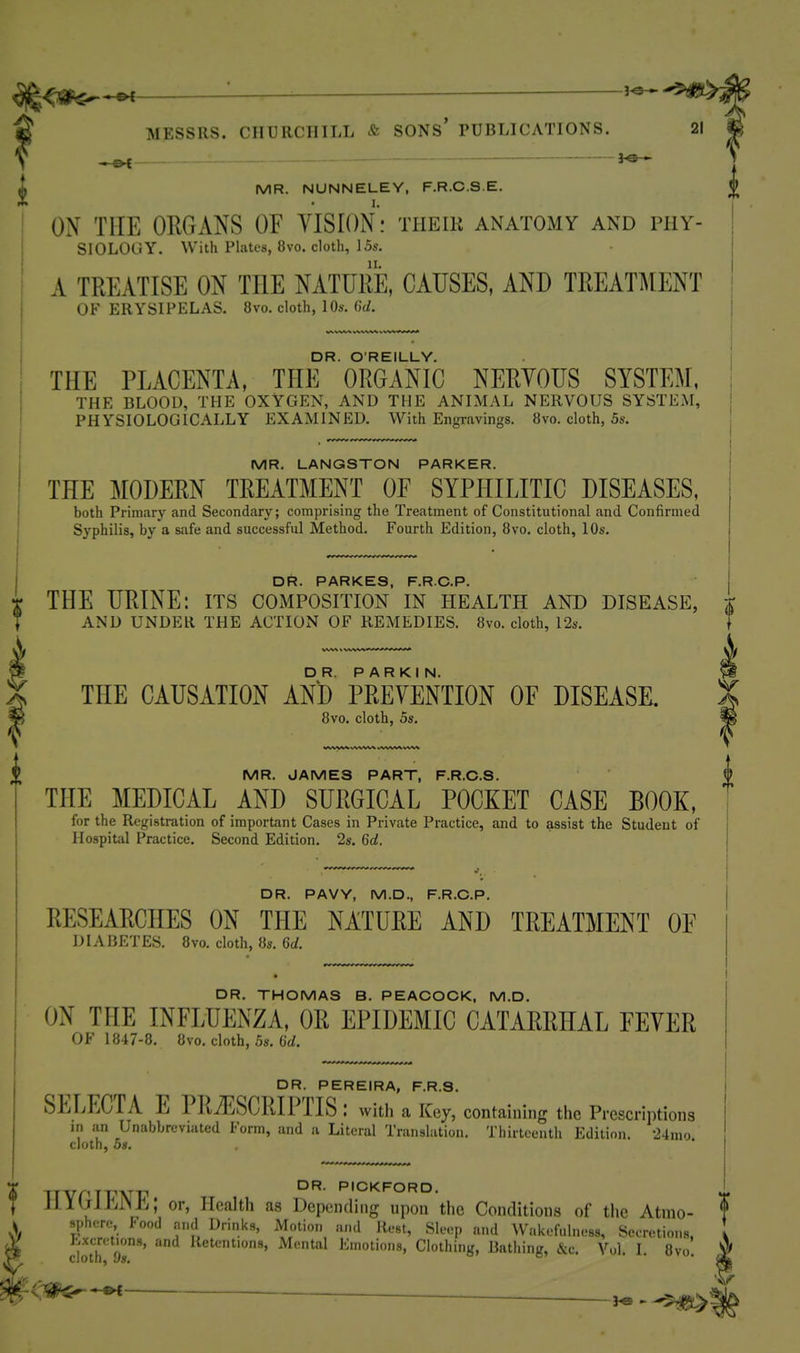 1 rf—I a MESSRS. CHURCHILL ^fe SONS PUBLICATIONS. , , _ _ ijca— MR. NUNNELEY, F.R.C.S.E. ON THE ORGANS OF VISION: their anatOxMY and phy- siology. With Plates, 8vo. cloth, 15s. A TREATISE ON THE NATURE, CAUSES, AND TREATMENT OF ERYSIPELAS. 8vo. cloth, 10s. (hi. DR. O'REILLY. THE PLACENTA, THE ORGANIC NERVOUS SYSTEM, THE BLOOD, THE OXYGEN, AND THE ANIMAL NERVOUS SYSTEM, PHYSIOLOGICALLY EXAMINED. With Engravings. 8vo. cloth, 5s. MR. LANGSTON PARKER. THE MODERN TREATMENT OE SYPHILITIC DISEASES, both Primary and Secondary; comprising the Treatment of Constitutional and Confirmed Syphilis, by a safe and successful Method. Fourth Edition, 8vo. cloth, 10s. D PARKE9 FRCP T THE URINE: its composition' in health and disease, t AND UNDER THE ACTION OF REMEDIES. 8vo. cloth, 12s. V THE CAUSATION AN'D PREVENTION OF DISEASE. 8vo. cloth, 5s. MR. JAMES PART, F.R.C.S. $ THE MEDICAL AND SURGICAL POCKET CASE BOOK, for the Registration of important Cases in Private Practice, and to assist the Student of Hospital Practice. Second Edition. 2s. 6d. DR. PAVY, M.D., F.R.C.P. RESEARCHES ON THE NATURE AND TREATMENT OF DIABETES. 8vo. cloth, 8s. 6d. DR. THOMAS B. PEACOCK, M.D. ON THE INFLUENZA, OR EPIDEMIC CATARRHAL FEVER OF 1847-8, 8vo. cloth, 5s. dd. DR. PEREIRA, F.R.S. SELECTA E PliTESCRIPTIS : with a Key, containing the Prescriptions in .'in Unabbreviated Form, and a Literal Translation. Thirteenth Edition. •24mo. cloth, 5s. X iJYnJVW P'^^KFORD. J Jllljll^iMli; or, ll(3alth as Depending upon the Conditions of the Atmo- $ X 'P*^*-''';'. ^'l I^rinks, Motion and Rest, Sleep and ^Vakefulness, Secretions. I ,V Excretions, and Retentions, Mental Emotions, Clothing, Bathing, &c. Vol. I. 8vo ^ V ^'^^ ■ j«