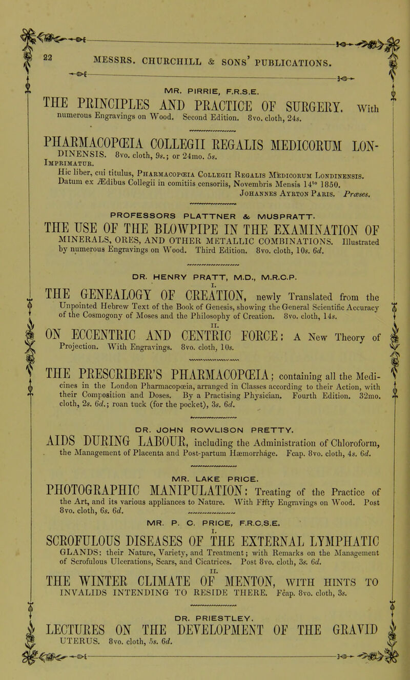 — . MR. PIRRIE, F.R.S.E. THE PEINCIPLES AND PEACTICE OF SURGERY. With numerous Engravings on Wood. Second Edition. 8vo. cloth, 24s. PHAEMACOPGEIA COLLEGII EEGALIS MEDICOEUM LON- DINENSIS. 8vo. cloth, 9s.; or 24mo. 5s. Imprimatur. Hie liber, cui titulus, Pharmacopceia Collegii Reqalis Medicorum Londinensis. Datum ex JEdibus CoUegii in comitiis censoriis, Novembris Mensis 14'° 1850. Johannes Atrton Paris. Presses. PROFESSORS PLATTNER &> MUSPRATT. THE USE OF THE BLOWPIPE IN THE EXAMINATION OF MINERALS, ORES, AND OTHER METALLIC COMBINATIONS. Illustrated by numerous Engravings on Wood. Third Edition. 8vo. cloth, 10s. 6d, DR. HENRY PRATT, M.D., M.R.C.P. THE GENEALOGY OF CEEATION, newly Translated from the Unpointed Hebrew Text of the Book of Genesis, showing the General Scientific Accuracy of the Cosmogony of Moses and the Philosophy of Creation. 8vo. cloth, 14s. ON ECCENTEIC AND CENTEIC FOECE: a New Theory of Projection. With Engravings. 8vo. cloth, lOs. THE PEESCEIBEE'S PHAEMACOP(EIA; containing all the Medi- cines in the London PhamiacopcBia, arranged in Classes according to their Action, with their Composition and Doses. By a Practising Physician. Fourth Edition. 32mo. cloth, 2s. 6c?.; roan tuck (for the pocket), 3s. 6d. DR. JOHN ROWLISON PRETTY. AIDS DHEING LABOUE. including the Administration of Chloroform, the Management of Placenta and Post-partum Haemorrhage. Fcap. 8vo. cloth, 4s. 6d. MR. LAKE PRICE. PHOTOGEAPHIC MANIPULATION: Treating of the Practice of the Art, and its various appliances to Nature. With Fifty Engravings on Wood. Post 8vo. cloth, 6s. 6d. ^ ^ MR. P. C. PRICE, F.R.C.S.E. SCEOFULOUS DISEASES OF THE EXTEENAL LYMPHATIC GLANDS: their Nature, Variety, and Treatment; with Remarks on the Management of Scrofulous Ulcerations, Scars, and Cicatrices. Post 8vo. cloth, 3s. 6d, THE WINTEE CLIMATE OF MENTON, with hints to INVALIDS INTENDING TO RESIDE THERE. Fcap. 8vo. cloth, 3s. DR. PRIESTLEY. LECTUEES ON THE DEVELOPMENT OF THE GEAVID UTERUS. 8vo. cloth, 5s. 6d.