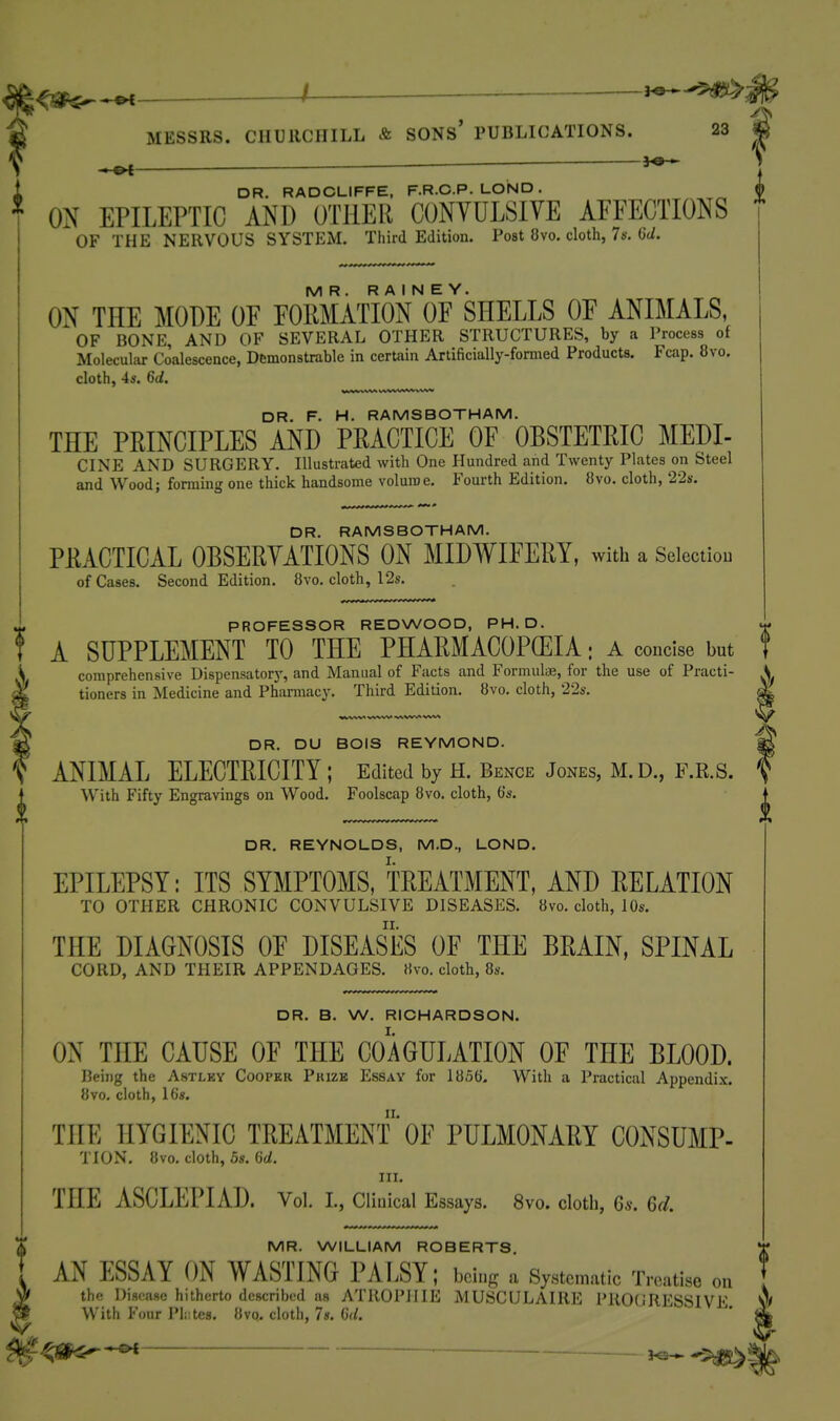 /— j^-'^ifS^j MESSRS. CHURCHILL & SONS' PUBLICATIONS. 23 * DR. RADCLIFFE, F.R.C.P. LOND . * ON EPILEPTIC AND OTHER CONVULSIVE AFFECTIONS  OF THE NERVOUS SYSTEM. Third Edition. Post 8vo. cloth, 7s. W. MR. R A I N E Y. ON THE MODE OF FOMATION OF SHELLS OF ANIMALS, OF BONE, AND OF SEVERAL OTHER STRUCTURES, by a Process of Molecular Coalescence, Demonstrable in certain Artificially-fomied Products. Fcap. 8vo. cloth, 4s. 6d. %>jWii-iTrm-i'i-*-**' DR. F. H. RAMSBOTHAM. THE PRINCIPLES AND PRACTICE OF OBSTETRIC MEDI- CINE AND SURGERY. Illustrated with One Plundred and Twenty Plates on Steel and Wood; foming one thick handsome voluroe. Fourth Edition. 8vo. cloth, 22s. DR. RAMSBOTHAM. PRACTICAL OBSERVATIONS ON MIDWIFERY, with a Seiectiou of Cases. Second Edition. 8vo. cloth, 12s. ^ PROFESSOR REDWOOD, PH.D. »- T A SUPPLEMENT TO THE PHARMACOPOEIA; A concise but f S comprehensive Dispensator}', and Manual of Facts and Formula;, for the use of Practi- ' tioners in Medicine and Phannacy. Third Edition. 8vo. cloth, 22s. DR. DU BOIS REYMOND. ^ ANIMAL ELECTRICITY ; Edited by H. Bence JoxXes, M.D., F.R.S. With Fifty Engravings on Wood. Foolscap 8vo. cloth, b's. DR. REYNOLDS, M.D., LOND. EPILEPSY: ITS SYMPTOMS, TREATMENT, AND RELATION TO OTHER CHRONIC CONVULSIVE DISEASES. 8vo. cloth, 10s. THE DIAGNOSIS OF DISEASES OF THE BRAIN, SPINAL CORD, AND THEIR APPENDAGES. Hvo. cloth, 8s. DR. B. W. RICHARDSON. ON THE CAUSE OF THE COAGULATION OF THE BLOOD. Being the Astlky Coopkr Prize Essay for 1856. With a Practical Appendix. 8vo. cloth, 16«. THE HYGIENIC TREATMENT'OF PULMONARY CONSUMP- TION. 8vo. cloth, 5s. 6d. HI. THE ASCLEPIAD. Vol. i., ciiuicai Essays. 8vo. clotli, 6*. 6d. AN ESSAY ON WASTING PALSY; bcin^r a Systematic Treatise on the Disease hitherto described as ATllOPHIE MUSCULAIRE PROGRESSIVE With Four Pl.ites. 8vo. cloth, 7«. 6(1. —^ •