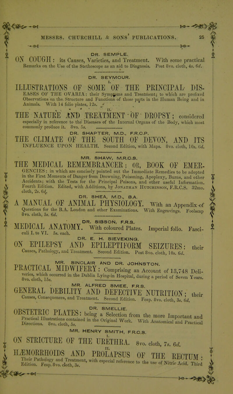 MESSRS. CHURCHILL & SONs' PUBLICATIONS. 25 •— 3;e— DR. SEMPLE. OX COUGH : its Causes, Varieties, and Treatment. With some practical Remarks on the I'se of the Stethoscope as iin aid to Diagnosis. Post tivo. clotli, 4s. Gd. DR. SEYMOUR. ILLUSTRATIONS OY SOME'oF THE PRINCIPAL- DIS- EASES OF THE OVARIA: their Synip^ms and Treatment; to which are prefixed Observations on the. Structure and Functions of tliose paj'ts in the Human Being and in Animals. With 14 folio plates, 12s, • THE NATUEE AND TREATMENT  OF DROPSY; considered especially in reference to the Diseases of the Internal Organs of the Body, which most commonly produce it. 8vo. os. DR. SMARTER, M.D., F.R.C.P. THE CLIMATE OF THE SOUTH OF HEYON, AND ITS INFLUENCE UPON HEALTH. Second Edition, with Maps. 8vo. cloth, 10s. (id. MR. SHAW, M.R.C.S. THE MEDICAL REMEMBRANCER; OR, BOOK OF EMER- GENCIES : in which are concisely pointed out the Immediate Remedies to be adopted in the First Moments of Danger from Drowning, Poisoning, Apoplexy, Burns, and other Accidents; with the Tests for the Principal Poisons, and other useful Information. Fourth Edition. Edited, with Additions, by Jonathan Hutchinson, F.R.C.S. 32mo. cloth, 2s. 6rf. — ~ DR. SHEA, M.D., B.A. A MANUAL OF ANIMAL PHYSIOLOGY, with an Appendix of Questions for the B.A. London and other Examinations. With Engravings Foolscan 8vo. cloth, 5s. 6d. o e • i- iin^T\Tn SIBSON, F.R.S. MEDICAL ANATOMY. With coloured Plates. Imperial folio. Fasci- culi I. to VI. 5s. each. DR. E. H. SIEVEKINQ. ON EPILEPSY AND EPILEPTIFORM: SEIZURES: their Causes, Pathology, and Treatment. Second Edition. Post 8vo. cloth, 10s. 6d. MR. SINCLAIR AND DR. JOHNSTON, PRACTICAL MIDWIFERY : Comprising an Account of 13,748 Deli- ?v™cloTh,'l6r''''' Dublin Lying-in Hospital, during a period of Seven Years. MR. ALFRED SMEE, F.R.S. GENERAL DEBILITY AND DEFECTIVE NUTRITION; their Causes, Consequences, and Treatment. Second Edition. Fcap. 8vo. cloth, 3s, 6d. OBSTETRIC PLATES: being Stio^n from the more Important and MR. HENRY SMITH, F.R.C.S. ON STRICTURE OF THE URETHRA. 8v„. doth, 7.. e,. Edition. Fcap. 8vo. dotii, 3w. nvEMORRHOIDS AND PROLAPSUS OF THE RECTUM. ' ■ ^-^^m^^