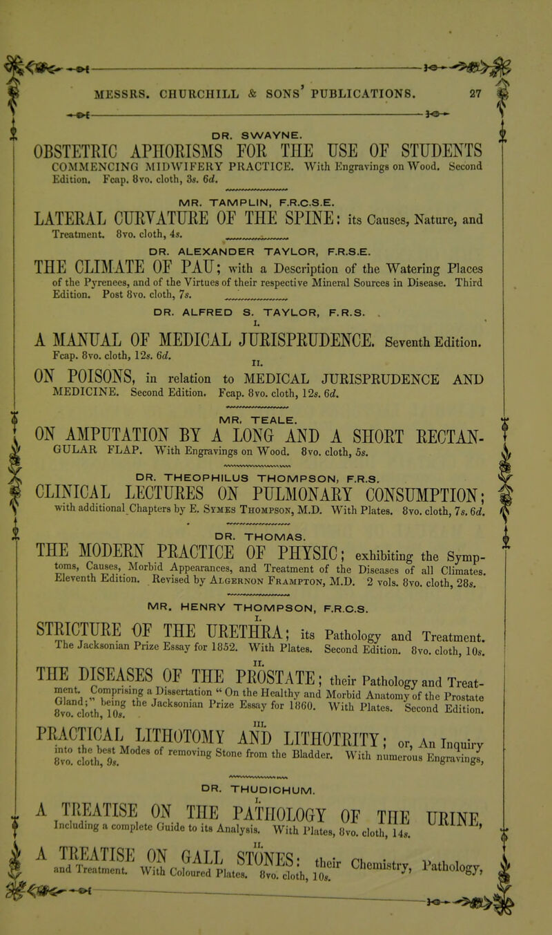 <W^S MESSRS. CHURCHILL & SONS PUBLICATIONS. 27 ——_ ^j©— DR. SWAYNE. OBSTETRIC APHORISMS FOR THE USE OF STUDENTS COMMENCING MIDWIFERY PRACTICE. With Engravings on Wood. Second Edition. Fcap. 8vo. cloth, 3s. 6d. MR. TAMPLIN, F.R.CS.E. LATERAL CURYATURE OF THE SPINE: its Causes, Nature, and Treatment. 8vo. cloth, 45. -,.,,n.r DR. ALEXANDER TAYLOR, F.R.S.E. THE CLIMATE OF PAU; with a Description of the Watering Places of the Pyrenees, and of the Virtues of their respective Mineral Sources in Disease. Third Edition. Post 8vo. cloth, 7s. DR. ALFRED S. TAYLOR, F.R.S. A MANUAL OF MEDICAL JURISPRUDENCE. Seventh Edition. Fcap. 8vo. cloth, I2s. 6d. II. ON POISONS, in relation to MEDICAL JURISPRUDENCE AND MEDICINE. Second Edition. Fcap. 8vo. cloth, 12s. 6d. DR. THEOPHILUS THOMPSON, F.R.S. CLINICAL LECTURES ON PULMONARY CONSUMPTION; with additional Chapters by E. Symes Thompson, M.D. With Plates. 8vo. cloth, 7s. 6d. MR. TEALE. 'jf' ON AMPUTATION BY A LONG AND A SHORT RECTAN- t GULAR FLAP. With Engravings on Wood. 8vo. cloth, 5s. DR. THOMAS. ^ THE MODERN PRACTICE OF PHYSIC; exhibiting the Symp- toms. Causes, Morbid Appearances, and Treatment of the Diseases of all Climates. Eleventh Edition. Revised by Algernon Frampton, M.D. 2 vols. 8vo. cloth, 28s, MR. HENRY THOMPSON, F.R.C.S. STRICTURE OF THE URETHRA; its Pathology and Treatment. The Jacksonian Prize Essay for 1852. With Plates. Second Edition. 8vo. cloth, 10s. THE DISEASES OF THE PROSTATE; their Pathology and Treat- ment Compnsing a Dissertation » On the Healthy and Morbid Anatomy of the Prostate 8vo. cloth 10? P'^i^'e Essay for 1860. With Plates. Second Edition. I^^i'^l ^Ni) LITHOTRITY; or, An inquiry 8^. I\t9s ^'^ numerous Engnvving^ DR. THUDICHUM. I. A TREATISE ON THE PATHOLOGY OF THE UEINE Including a complete Guide to it. A„al„i,. WitllWate., l)vo. cloth, U,. ^ ^fi^^^i ■