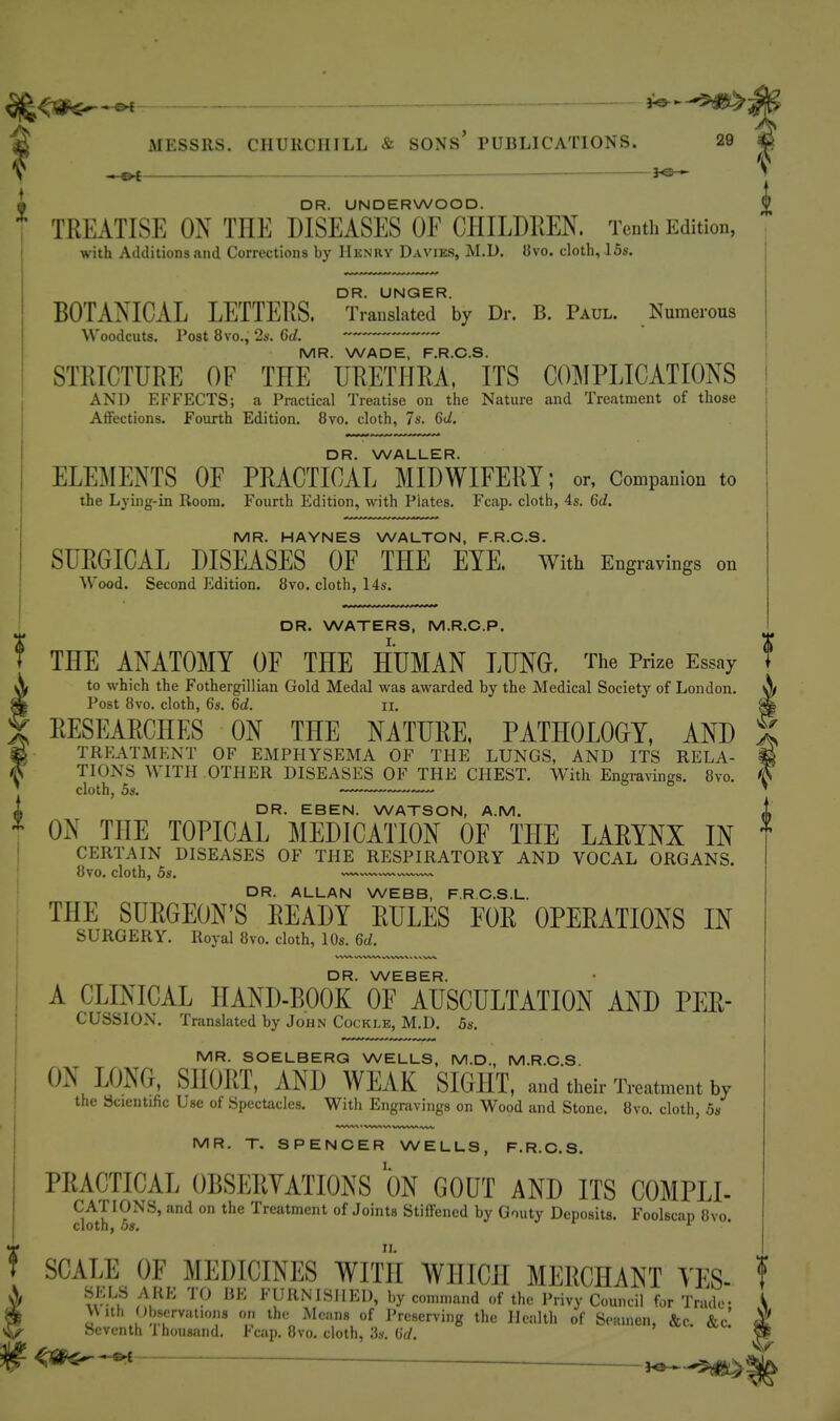 DR. UNDERWOOD. TREATISE ON THE DISEASES OF CHILDREN. Tenth Edition, with Additions and Corrections by Hknry Davies, M,D. 8vo. cloth, 16s. BOTANICAL LETTERS. °Trai^skterby Dr. B. Paul. Numerous Woodcuts. Post 8vo., 2*-. 6d. ' MR. WADE, F.R.C.S. STRICTURE OF THE URETHRA, ITS COMPLICATIONS AND EFFECTS; a Pnictical Treatise on the Nature and Treatment of those Affections. Fourth Edition. 8vo. cloth, 7s. 6d. DR. WALLER. ELEMENTS OF PRACTICAL MIDWIFERY; or, Companion to the Lying-in Room. Fourth Edition, with Plates. Fcap. cloth, 4s. 6d. MR. HAYNES WALTON, F.R.C.S. SURGICAL DISEASES OF THE EYE. With Engravings on Wood. Second Edition. 8vo. cloth, 14s. i DR. WATERS, M.R.C.P. : THE ANATOMY OF THE HUMAN LUNO. The Prize Essay to which the Fothergillian Gold Medal was awarded by the Medical Society of London. ( Post 8vo. cloth, 6s. 6d. ii. § RESEARCHES ON THE NATURE, PATHOLOGY, AND . TREATMENT OF EMPHYSEMA OF THE LUNGS, AND ITS RELA- I TIONS WITH OTHER DISEASES OF THE CHEST. With Engravings. 8vo. cloth, 5s. DR. EBEN. WATSON, A.M. ^^ ON THE TOPICAL MEDICATION OF THE LARYNX IN T CERTAIN DISEASES OF THE RESPIRATORY AND VOCAL ORGANS. 8vo. cloth, 5s. DR. ALLAN WEBB, F.R.C.S.L. THE SURGEON'S READY RULES FOR OPERATIONS IN SURGERY. Royal Ovo. cloth, 10s. 6d. DR. WEBER. A CLINICAL HAND-BOOK OF AUSCULTATION AND PER- CUSSION. Translated by John Cockle, M.D. Ss. MR. SOELBERG WELLS, M.D., M.R.C.S ON LONG, SHORT, AND WEAK SIGHT, and their Treatment by the Scientific Use of Spectacles. Witli Engravings on Wood and Stone. 8vo. cloth, 5s MR. T, SPENCER WELLS, F.R.C.S. PRACTICAL OBSERYATIONS ON GOUT AND ITS COMPLI- CATIONS, and on the Treatment of Joints Stiffened by Gouty Deposits. Foolscap 8vo. cloth, 08. ^ SCALE OF MEDICINES WITH WHICH MERCHANT YES- j> /V^'' '^'9 I'URNISIIED, by command of the Privy Council for Trade- Si a 'scrvations on the Means of Preserving the Health of Seamen, &c &c' ^5;^ Seventh ihousand. Fcap. 8vo. cloth, 3s. Grf.