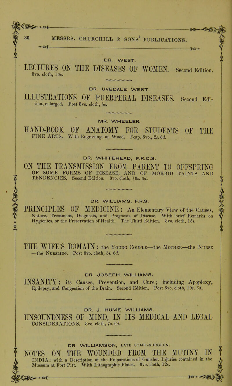 . DR. WEST. LECTUEES ON THE DISEASES OF WOMEN. Second Edition. 8vo. cloth, 16s. «fvw wvwwv vvv% WW DR. UVEDALE WEST. ILLUSTRATIONS OE PUERPERAL DISEASES. Second Edi- tion, enlarged. Post 8vo. cloth, 5s. MR. WHEELER. HAND-BOOK OF ANATOMY FOR STUDENTS OF THE FINE ARTS. With Engravings on Wood. Fcap. 8vo., 2s. 6d. DR. WHITEHEAD, F.R.C.S. ON THE TRANSMISSION FROM PARENT TO OFFSPRING OF SOME FORMS OF DISEASE, AND OF MORBID TAINTS AND TENDENCIES. Second Edition. Bvo. cloth, ] Os. 6(L DR. WILLIAMS, F.R.S, PRINCIPLES OF MEDICINE: An Elementaiy view of the Causes, Nature, Treatment, Diagnosis, and Prognosis, of Disease. With brief Remarks on Hygienics, or the Preservation of Health. The Third Edition. Bvo. cloth, 15s. THE WIFE'S DOMAIN : the Young Couple—the Mother—the Nurse —the NuBSLiNQ. Post Bvo. cloth, 3s. 6d. DR. JOSEPH WILLIAMS. INSANITY its Causes, Prevention, and Cure; including Apoplexy, Epilepsy, and Congestion of the Brain. Second Edition. Post Bvo. cloth, 10s. 6d. DR. J. HUME WILLIAMS. UNSOUNDNESS OF MIND, IN ITS MEDICAL AND LEGAL CONSIDERATIONS. Bvo. cloth, 7s. 6d. DR. WILLIAMSON, LATE STAFF-SURGEON. NOTES ON THE WOUNDED FROM THE MUTINY IN INDIA: with a Description of the Preparations of Gunshot Injuries contained in the Museum at Fort Pitt. With Lithographic Plates. Bvo. cloth, 12s.