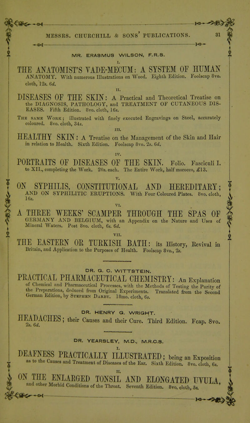 : --^ MESSRS. CHURCHILL & SONS' PUBLICATIONS. 31 — MR. ERASMUS WILSON, F.R.S. THE AMTOiAIIST'S YADE-MECUM: A SYSTEM OF HUMAN ANATOMY. With numerous Illustrations on Wood. Eighth Edition. Foolscap 8vo. cloth, ! 2s. 6d. II. DISEASES OF THE SKIN: A Practical and Theoretical Treatise on the DIAGNOSIS, PATHOLOGY, and TREATMENT OF CUTANEOUS DIS- EASES. Fifth Edition. 8vo. cloth, 16s. The same Work ; illustrated with finely executed Engravings on Steel, accurately coloured. 8 vo. cloth, 34s. in. HEALTHY SKIN: A Treatise on the Management of the Skin and Hair in relation to Health. Sixth Edition. Foolscap 8vo. 2s. 6d. IV. PORTRAITS OF DISEASES OF THE SKIN. Folio. Fasciculi 1. to XII., completing the Work. 20s. each. The Entire Work, half morocco, £13. V. ON SYPHILIS, CONSTITUTIONAL AND HEREDITARY; f AND ON SYPHILITIC ERUPTIONS. With Four Coloured Plates. 8vo. cloth, 16s. VI. g A THREE WEEKS' SCAMPER THROUGH THE SPAS OF (S GERMANY AND BELGIUM, with an Appendix on the Nature and Uses of ^ Mineral Waters. Post 8vo. cloth, 6s. 6d. VII. D A TTT . ., TT. , T-w . , . in 0 THE EASTERN OR TURKISH BATH: its History, Kevivai Britain, and Application to the Purposes of Health. Foolscap 8vo., 2s. DR. Q. C. WITTSTEIN. PRACTICAL PHARMACEUTICAL CHEMISTRY: An Explanation of Chemical and Pharmaceutical Processes, with the Methods of Testing the Purity of the Preparations, deduced from Original Experiments. Translated from the Second German Edition, by Stephen Darby. 18mo. cloth, 6s. DR. HENRY Q. WRIGHT. ■^^^^PA^^^-^^' Cmsea and their Cure. Thii-d Edition. Fcap. 8vo. 2s. 6d. *^ DR. YEARSLEY, M.D., M.R.C.S. DEAFNESS PRACTICALLY ILLUSTRATED; being an Exposition as to the Causes and Treatment of Diseases of the Ear. Sixth Edition. 8vo. cloth, 6s. II. ON THE ENLARGED TONSIL AND ELONGATED UYULA and other Morbid Conditions of the Throat. Seventh Edition. Bvo. doth, 5s. '