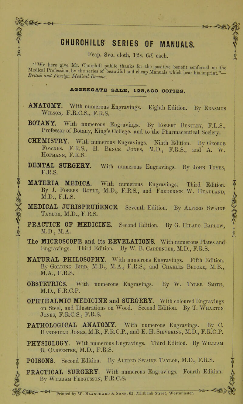 0 f CHURCHILLS' SERIES OF MANUALS. Fcap. 8vo. cloth, 12*. Qd. each. ATr^i J^^'r ^■'''^ Mr Churchill public thanks for the positive benefit confen-ed on the Medical 1 rofession, by the series of beautiful and cheap Manuals which bear his imprint Uritisk and Foreign Medical Review. PHYSIOLOGY. With numerous Engravings. Third Edition. By William B. Carpenter, M.D., F.R.S. POISONS. Second Edition. By Alfred Swaine Taylor, M.D., F.R.S. PEACTICAL SURGERY. With numerous Engravings. Fourth Edition. By William Fekgusson, F.R.C.S. -^^^^C* ' Printed by W. Blancuard & Sons, 62, Millbank Street, Westminster. ' ^^^^ AGGKEGATE SAZ.I;, 128,500 COPIES. ANATOMY. With numerous Engravings. Eighth Edition. By Erasmus Wilson, F.R.C.S., F.R.S. BOTANY. With numerous Engravings. By Robert Bentley, F.L.S., Professor of Botany, King's College, and to the Pharmaceutical Society. CHEMISTRY. With numerous Engravings. Ninth Edition. By George FowNEs, F,R.S., H. Bence Jones, M.D., F.R.S., and A. W. Hofmann, F.R.S. DENTAL SURGERY. With numerous Eno-ravinffs. By John Tomes. F.R.S. I MATERIA MEDICA. With numerous Engi-avings. Third Edition. By J. Forbes Royle, M.D., F.R.S., and Frederick W. Headland, M.D., F.L.S. I t MEDICAL JURISPRUDENCE. Seventh Edition. By Alfred Swaine Y Taylor, M.D., F.R.S. g PRACTICE OF MEDICINE. Second Edition. By G. Hilaro Barlow, ^ M.D., M.A. I The MICROSCOPE and its REVELATIONS. With numerous Plates and Engravings. Third Edition. By W. B. Carpenter, M.D., F.R.S. NATURAL PHILOSOPHY. With numerous Engravings. Fifth Edition. By Golding Bird, M.D., M.A., F.R.S., and Charles Brooke, M.B., M.A., F.R.S. OBSTETRICS. With numerous Engravings. By W. Tyler Smith, M.D., F.R.C.P. OPHTHALMIC MEDICINE and SURGERY. With coloured Engravings on Steel, and Illustrations on Wood. Second Edition. By T. \\fharton Jones, F.R.C.S., F.R.S. PATHOLOGICAL ANATOMY. With numerous Engravings. By C. Handfield Jones, M.B., F.R.C.P., and E. H. Sieveking, M.D., F.R.C.P.