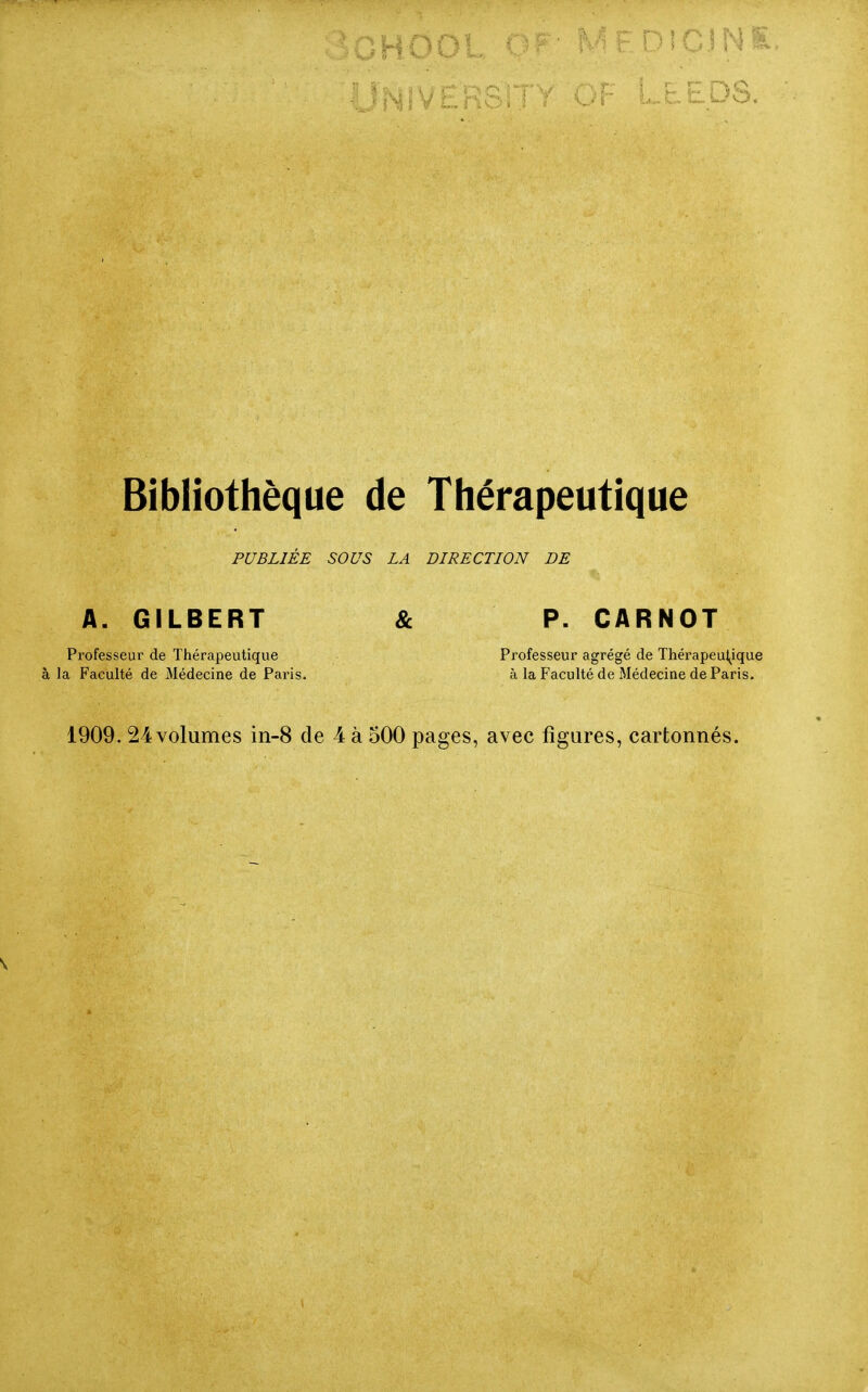 PUBLIEE SOUS LA DIRECTION DE A. GILBERT & P. CARNOT Professeur de Thérapeutique Professeur agrégé de Thérapeul^ique à la Faculté de Médecine de Paris. à la Faculté de Médecine de Paris. 1909. 24 volumes in-8 de 4 à 500 pages, avec figures, cartonnés.