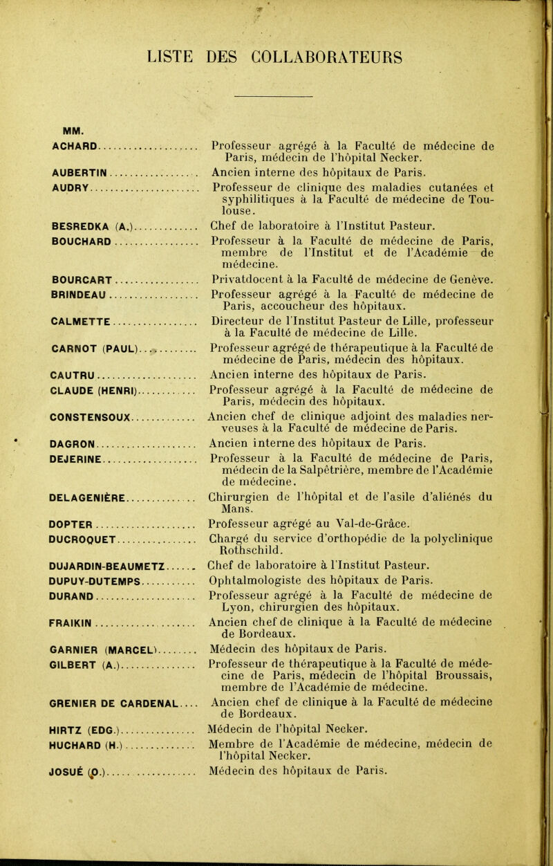 LISTE DES COLLABORATEURS ACHARD Professeur agrégé à la Faculté de médecine de Paris, médecin de l'hôpital Necker. AUBERTIN Ancien interne des hôpitaux de Paris. AUDRY Professeur de clinique des maladies cutanées et syphilitiques à la Faculté de médecine de Tou- louse. BESREDKA (A.) Chef de laboratoire à l'Institut Pasteur. BOUCHARD Professeur à la Faculté de médecine de Paris, membre de l'Institut et de l'Académie de médecine. BOURCART Privatdocent à la Faculté de médecine de Genève. BRINDEAU Professeur agrégé à la Faculté de médecine de Paris, accoucheur des hôpitaux. CALMETTE Directeur de l'Institut Pasteur de Lille, professeur à la Faculté de médecine de Lille. CARNOT (PAUL) Professeur agrégé de thérapeutique à la Faculté de médecine de Paris, médecin des hôpitaux. CAUTRU Ancien interne des hôpitaux de Paris. CLAUDE (HENRI) Professeur agrégé à la Faculté de médecine de Paris, médecin des hôpitaux. CONSTENSOUX Ancien chef de clinique adjoint des maladies ner- veuses à la Faculté de médecine de Paris. DAGRON Ancien interne des hôpitaux de Paris. DEJERINE Professeur à la Faculté de médecine de Paris, médecin de la Salpêtrière, membre de l'Académie de médecine. DELAGENIÈRE Chirurgien de l'hôpital et de l'asile d'aliénés du Mans. DOPTER Professeur agrégé au Val-de-Grâce. DUCROQUET Chargé du service d'orthopédie de la polyclinique Rothschild. DUJARDIN-BEAUMETZ Chef de laboratoire à l'Institut Pasteur. DUPUY-DUTEMPS Ophtalmologiste des hôpitaux de Paris. DURAND Professeur agrégé à la Faculté de médecine de Lyon, chirurgien des hôpitaux. FRAlKIN Ancien chef de clinique à la Faculté de médecine de Bordeaux. GARNIER (MARCEL) Médecin des hôpitaux de Paris. GILBERT (A.) Professeur de thérapeutique à la Faculté de méde- cine de Paris, médecin de l'hôpital Broussais, membre de l'Académie de médecine. GRENIER DE CARDENAI Ancien chef de clinique à la Faculté de médecine de Bordeaux. HIRTZ (EDG.) Médecin de l'hôpital Necker. HUCHARD (H.) Membre de l'Académie de médecine, médecin de l'hôpital Necker. JOSUÉ (p.) Médecin des hôpitaux de Paris.