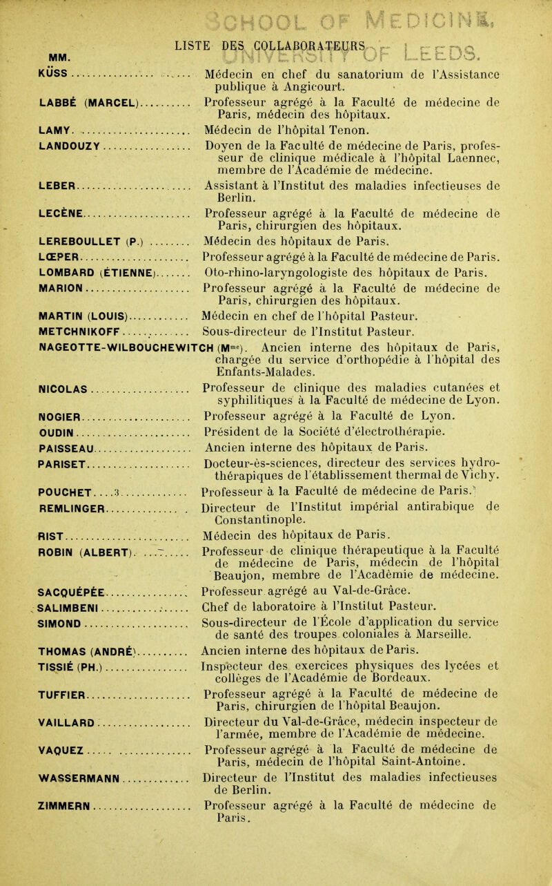 KUSS Médecin en chef du sanatorium de l'Assistance publique à Angicourt. LABBÉ (MARCEL) Professeur agrégé à la Faculté de médecine de Paris, médecin des hôpitaux. LAMY Médecin de l'hôpital Tenon. LANDOUZY Doyen de la Faculté de médecine de Paris, profes- seur de clinique médicale à l'hôpital Laennec, membre de l'Académie de médecine. LEBER Assistant à l'Institut des maladies infectieuses de Berlin, LECÈNE Professeur agrégé à la Faculté de médecine de Paris, chirurgien des hôpitaux. LEREBOULLET (P.) Médecin des hôpitaux de Paris. LŒPER Professeur agrégé à la Faculté de médecine de Paris. LOMBARD (ETIENNE) Oto-rhino-laryngologiste des hôpitaux de Paris. MARION Professeur agrégé à la Faculté de médecine de Paris, chirurgien des hôpitaux. MARTIN (LOUIS) Médecin en chef de l'hôpital Pasteur. METCHNIKOFF Sous-directeur de l'Institut Pasteur. NAGEOTTE-WILBOUCHEWITCH (M'»^). Ancien interne des hôpitaux de Paris, chargée du service d'orthopédie à l'hôpital des Enfants-Malades. NICOLAS Professeur de clinique des maladies cutanées et syphilitiques à la Faculté de médecine de Lyon. NOGIER Professeur agrégé à la Faculté de Lyon. OUDIN Président de la Société d'électrothérapie. PAISSEAU Ancien interne des hôpitaux de Paris. PARISET Docteur-ès-sciences, directeur des services hydro- thérapiques de l'établissement thermal de Vichy. POUCHET 3 Professeur à la Faculté de médecine de Paris.' REMLINGER Directeur de l'Institut impérial antirabique de Gonstantinople. RIST Médecin des hôpitaux de Paris. ROBIN (ALBERT). ...7 Professeur de clinique thérapeutique à la Faculté de médecine de Paris, médecin de l'hôpital Beaujon, membre de l'Académie de médecine. SACQUÉPÈE ^ Professeur agrégé au Val-de-Gràce. . SALIMBENI Chef de laboratoire à l'Institut Pasteur. SIMOND Sous-directeur de l'École d'application du service de santé des troupes coloniales à Marseille. THOMAS (ANDRÉ) Ancien interne des hôpitaux de Paris. TISSIÉ (PH.) Inspecteur des exercices physiques des lycées et collèges de l'Académie de Bordeaux. TUFFIER Professeur agrégé à la Faculté de médecine de Paris, chirurgien de l'hôpital Beaujon. VAILLARD Directeur du Val-de-Grâce, médecin inspecteur de l'armée, membre de l'Académie de médecine. VAQUEZ Professeur agrégé à la Faculté de médecine de Paris, médecin de l'hôpital Saint-Antoine. WASSERMANN Directeur de l'Institut des maladies infectieuses de Berlin. ZIMMERN Professeur agrégé à la Faculté de médecine de Paris.