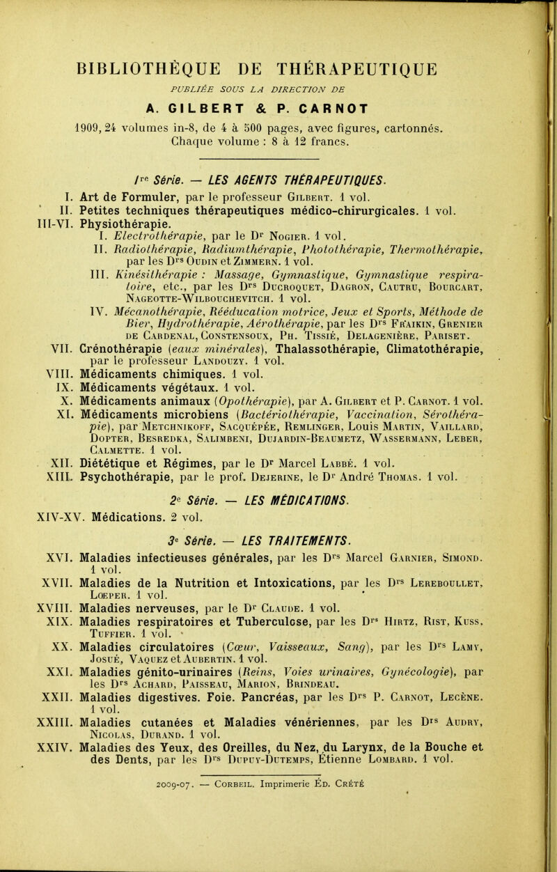 PUBLIÉE SOUS LA DIRECTION DE A. GILBERT & P. CARNOT 1909, 24 volumes in-8, de 4 à 500 pages, avec figures, cartonnés. Chaque volume : 8 à 12 francs. /r« Série. - LES AGENTS THÉRAPEUTIQUES. I. Art de Formuler, par le professeur Gilbert. 1 vol. II. Petites techniques thérapeutiques médico-chirurgicales. 1 vol. III-VI. Physiothérapie. I. Electrotliérapie, par le \)^ Nogier. 1 vol. II. Radiothéimpie, Radiumthérapie^ Photothérapie, Thermothé7^apie, par les D'^s Oudin etZiMMERN. 1 vol. III. Kinésithérapie : Massage, Gymnastique, Gymnastique respira- toire, etc., par les D^s Ducroquet, Dagron, Cautru, Bourcart, Nageotte-Wilbouchevitch. 1 vol. IV. Mécanothérapie, Rééducation motrice. Jeux et Sports, Méthode de Bier, Hydrothérapie, Aérothérapie, par les D^'s Fr'aikin, Grenier DE Gardenal, GoNSTENSoux, Ph. Tissié, Delagenière, Pariset. VII. Crénothérapie [eaux minérales). Thalassothérapie, Climatothérapie, par le professeur Landouzy. 1 vol. VIII. Médicaments chimiques. 1 vol. IX. Médicaments végétaux. 1 vol. X. Médicaments animaux (Opothérapie), par A. Gilbert et P. Garnot. 1 vol- XL Médicaments microbiens {Bactériothérapie, Vaccination, Sérothéra- pie), par Metchnikoff, Sacquépée, Remlinger, Louis Martin, Vaillard, DoPTER, Besredka, Salimbeni, Dujardin-Beaumetz, Wassermann, Leber, Galmette. 1 vol. XII. Diététique et Régimes, par le J)^ Marcel Labbé. 1 vol. XIIL Psychothérapie, par le prof. Dejerine, le André Thomas. 1 vol. 2e Série. — LES MÉDICATIONS. XIV-XV. Médications. 2 vol. 5« Série. — LES TRAITEMENTS. XVI. Maladies infectieuses générales, par les D'^» Marcel Garnier, Simond. 1 vol. XVII. Maladies de la Nutrition et Intoxications, par les D^s Lereboullet, Loeper. 1 vol. XVIII. Maladies nerveuses, par le Glauue. 1 vol. XIX. Maladies respiratoires et Tuberculose, par les Hirtz, Rist, Kuss, TUFFIER. 1 vol. XX. Maladies circulatoires {Cœur, Vaisseaux, Sang), par les Di's Lamv, JosuÉ, Vaquez et Aubertin. 1 vol. XXL Maladies génito-urinaires (Reins, Voies urinaires. Gynécologie), par les Dt's AcHARD, Paisseau, Marion, Brindeau. XXII. Maladies digestives. Foie. Pancréas, par les D^s p. Garnot, Lecène. 1 vol. XXIIL Maladies cutanées et Maladies vénériennes, par les D^s Audry, Nicolas, Durand. 1 vol. XXIV. Maladies des Yeux, des Oreilles, du Nez, du Larynx, de la Bouche et des Dents, par les Di's Dupuy-Dutemps, Etienne Lombard. 1 vol. 2009-07. — CoRBEiL. Imprimerie Éd. Crété