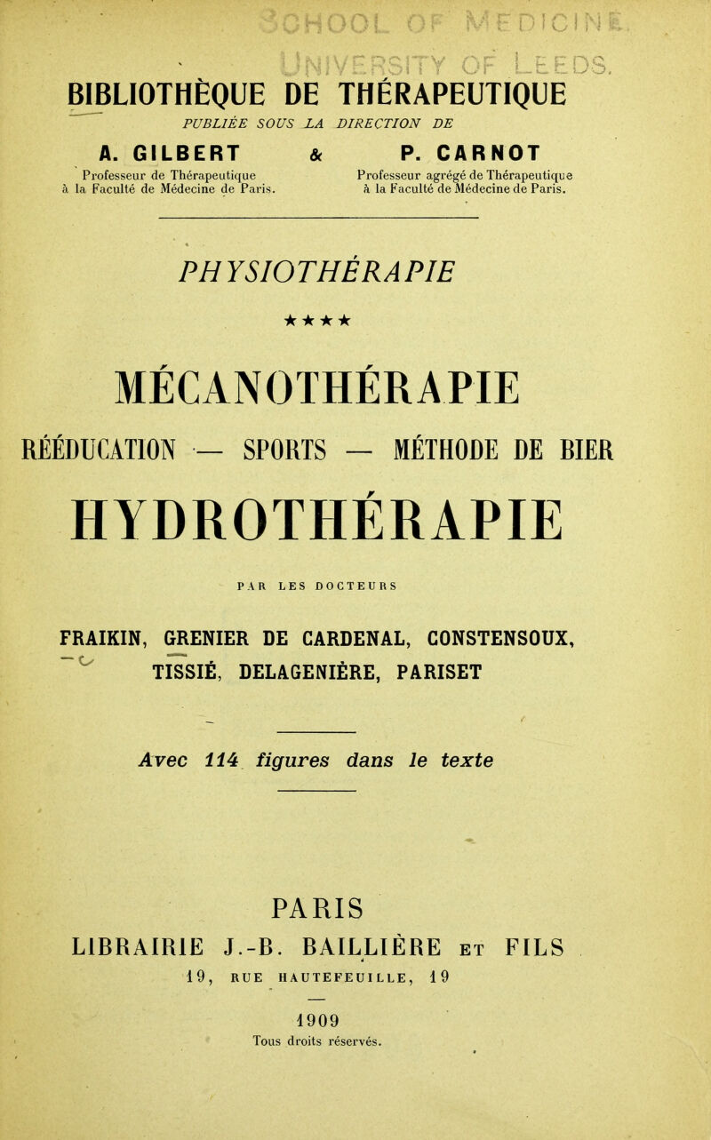 ^ PUBLIÉE SOUS ZA DIRECTION DE A. GILBERT & P. CARNOT Professeur de Thérapeutique Professeur agrégé de Thérapeutique à la Faculté de Médecine de Paris. h la Faculté de Médecine de Paris. PHYSIOTHÉRAPIE **★★ MÉCANOTHÉRAPIE RÉÉDUCATION — SPORTS — MÉTHODE DE BIER HYDROTHÉRAPIE PAR LES DOCTEURS FRAIKIN, GRENIER DE GARDENAL, CONSTENSOUX, TISSIÉ, DELAGENIÈRE, PARISET Avec 114 figures dans le texte PARIS LIBRAIRIE J.-B. BAILLIÉRE et FILS 19, RUE HAUTEFEUILLE, 19 1909 Tous droits rései-vés.
