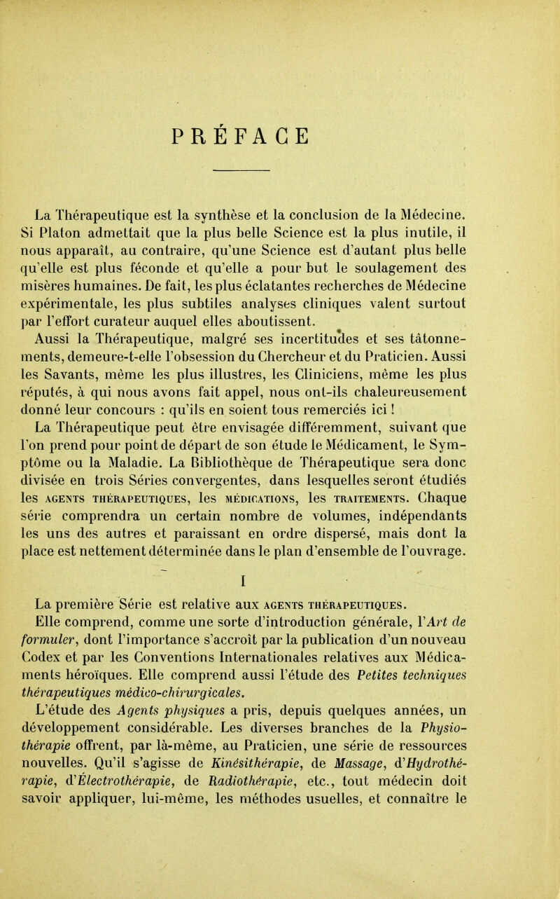 PRÉFACE La Thérapeutique est la synthèse et la conclusion de la Médecine. Si Platon admettait que la plus belle Science est la plus inutile, il nous apparaît, au contraire, qu'une Science est d'autant plus belle qu'elle est plus féconde et qu'elle a pour but le soulagement des misères humaines. De fait, les plus éclatantes recherches de Médecine expérimentale, les plus subtiles analyses cliniques valent surtout par l'effort curateur auquel elles aboutissent. Aussi la Thérapeutique, malgré ses incertitudes et ses tâtonne- ments, demeure-t-elle l'obsession du Chercheur et du Praticien. Aussi les Savants, même les plus illustres, les Cliniciens, même les plus réputés, à qui nous avons fait appel, nous ont-ils chaleureusement donné leur concours : qu'ils en soient tous remerciés ici ! La Thérapeutique peut être envisagée différemment, suivant que l'on prend pour point de départ de son étude le Médicament, le Sym- ptôme ou la Maladie. La Bibliothèque de Thérapeutique sera donc divisée en trois Séries convergentes, dans lesquelles seront étudiés les AGENTS THÉRAPEUTIQUES, IcS MÉDICATIONS, IcS TRAITEMENTS. ChaqUG série comprendra un certain nombre de volumes, indépendants les uns des autres et paraissant en ordre dispersé, mais dont la place est nettement déterminée dans le plan d'ensemble de l'ouvrage. ~ I La première Série est relative aux agents thérapeutiques. Elle comprend, comme une sorte d'introduction générale, VArt de formuler, dont l'importance s'accroît par La publication d'un nouveau Codex et par les Conventions Internationales relatives aux Médica- ments héroïques. Elle comprend aussi l'étude des Petites techniques thérapeutiques médico-chirurgicales. L'étude des Agents physiques a pris, depuis quelques années, un développement considérable. Les diverses branches de la Physio- thérapie offrent, par là-même, au Praticien, une série de ressources nouvelles. Qu'il s'agisse de Kinésithérapie, de Massage, d'Hydrothé- rapie, d'Électrothérapie, de Radiothérapie, etc., tout médecin doit savoir appliquer, lui-même, les méthodes usuelles, et connaître le