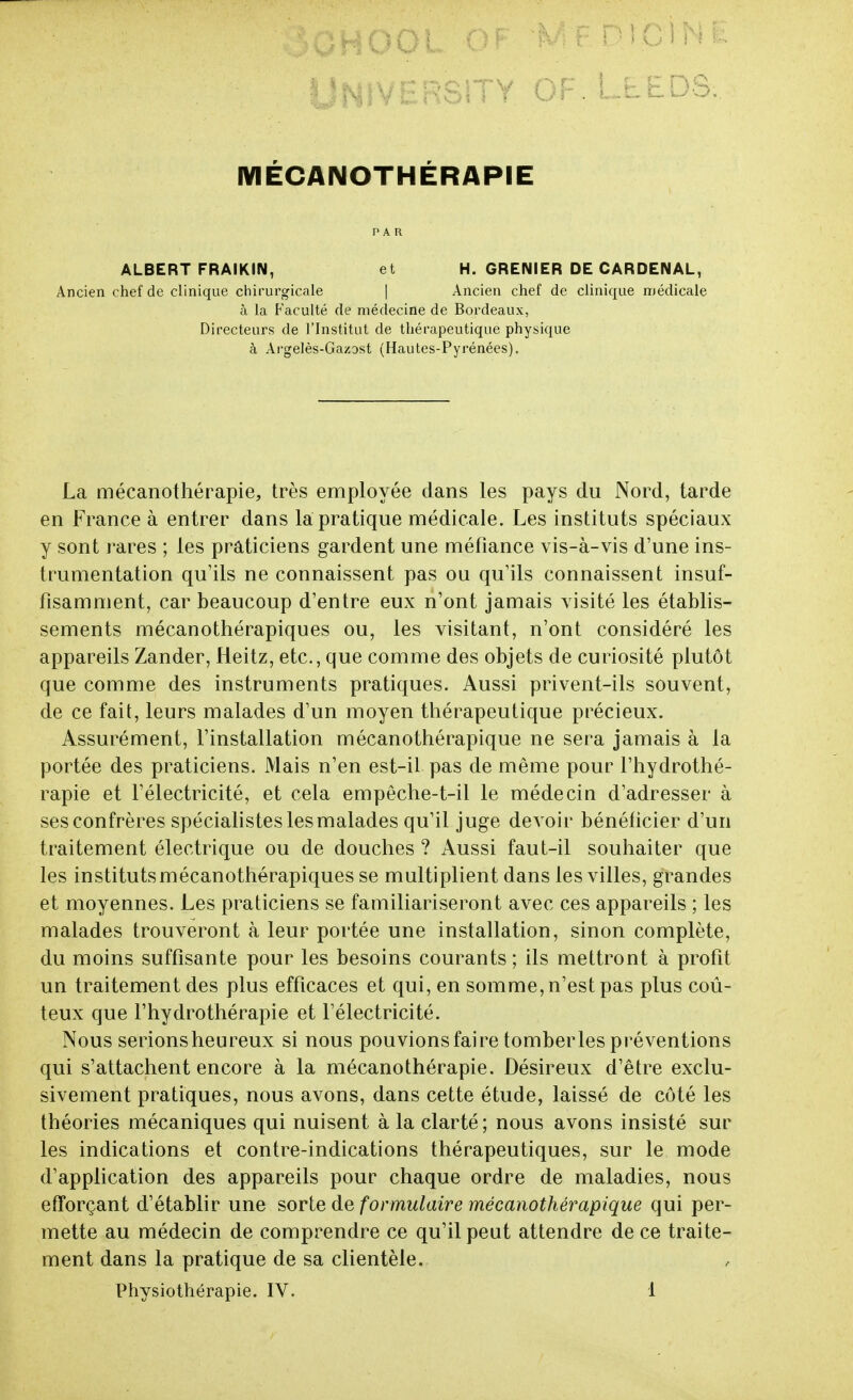 IVIÉCANOTHÉRAPIE PAR ALBERT FRAlKIN, Ancien chef de clinique chirurgicale et H. GRENIER DE CARDENAL, Ancien chef de clinique médicale à la Faculté de médecine de Bordeaux, Directeurs de l'Institut de thérapeutique physique à Argelès-Gazost (Hautes-Pyrénées). La mécanothérapie, très employée dans les pays du Nord, tarde en France à entrer dans la pratique médicale. Les instituts spéciaux y sont rares ; les praticiens gardent une méfiance vis-à-vis d'une ins- trumentation qu'ils ne connaissent pas ou qu'ils connaissent insuf- fisamment, car beaucoup d'entre eux n'ont jamais visité les établis- sements mécanothérapiques ou, les visitant, n'ont considéré les appareils Zander, Heitz, etc., que comme des objets de curiosité plutôt que comme des instruments pratiques. Aussi privent-ils souvent, de ce fait, leurs malades d'un moyen thérapeutique précieux. Assurément, l'installation mécanothérapique ne sera jamais à la portée des praticiens. Mais n'en est-il pas de même pour l'hydrothé- rapie et Félectricité, et cela empeche-t-il le médecin d'adresser à ses confrères spéciahsteslesmalades qu'il juge devoir bénéficier d'un traitement électrique ou de douches ? Aussi faut-il souhaiter que les instituts mécanothérapiques se multiplient dans les villes, grandes et moyennes. Les praticiens se familiariseront avec ces appareils ; les malades trouveront à leur portée une installation, sinon complète, du moins suffisante pour les besoins courants; ils mettront à profit un traitement des plus efficaces et qui, en somme, n'est pas plus coû- teux que l'hydrothérapie et l'électricité. Nous serionsheureux si nous pouvions faire tomber les pi'éventions qui s'attachent encore à la mécanothérapie. Désireux d'être exclu- sivement pratiques, nous avons, dans cette étude, laissé de côté les théories mécaniques qui nuisent à la clarté ; nous avons insisté sur les indications et contre-indications thérapeutiques, sur le mode d'appfication des appareils pour chaque ordre de maladies, nous efforçant d'établir une sorte de formulaire mécanothérapique qui per- mette au médecin de comprendre ce qu'il peut attendre de ce traite- ment dans la pratique de sa clientèle.