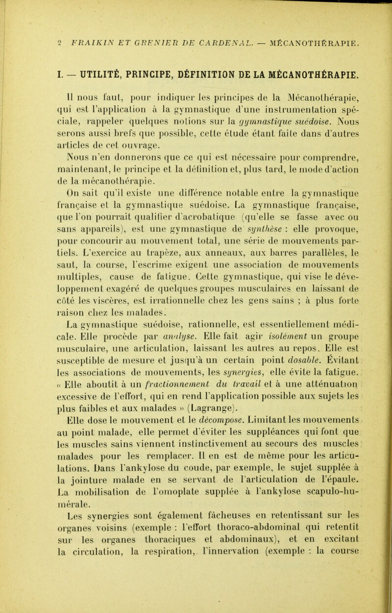 I. — UTILITÉ, PRINCIPE, DÉFINITION DE LA MÉCANOTHÉRAPIE. Il nous faut, pour indiquer les principes de la Mécanothérapie, qui est l'application à la gymnastique d'une instrumentation spé- ciale, rappeler quelques notions sur la gymnastique suédoise. Nous serons aussi brefs que possible, cette étude étant faite dans d'autres articles de cet ouvrage. Nous n'en donnerons que ce qui est nécessaire pour comprendre, maintenant, le principe et la définition et, plus tard, le mode d'action de la mécanothérapie. On sait qu'il existe une différence notable entre la gymnastique française et la gymnastique suédoise. La gymnastique française, que l'on pourrait qualifier d acrobatique (qu'elle se fasse avec ou sans appareils), est une gymnastique de synthèse : elle provoque, pour concourir au mouvement total, une série de mouvements par- tiels. L'exercice au trapèze, aux anneaux, aux barres parallèles, le saut, la course, l'escrime exigent une association de mouvements multiples, cause de fatigue. Cette gymnastique, qui vise le déve- loppement exagéré de quelques groupes musculaires en laissant de côté les viscères, est irrationnelle chez les gens sains ; à plus forte raison chez les malades. La gymnastique suédoise, rationnelle, est essentiellement médi- cale. Elle procède par analyse. Elle fait agir isolément un groupe musculaire, une articulation, laissant les autres au repos. Elle est susceptible de mesure et jusqu'à un certain point dosable. Évitant les associations de mouvements, les synergies, elle évite la fatigue. « Elle aboutit à un fractionnement du travail et à une atténuation excessive de l'effort, qui en rend l'application possible aux sujets les plus faibles et aux malades » (Lagrange). Elle dose le mouvement et le décompose. Limitant les mouvements au point malade, elle permet d'éviter les suppléances qui font que les muscles sains viennent instinctivement au secours des muscles malades pour les remplacer. Il en est de même pour les articu- lations. Dans l'ankylose du coude, par exemple, le sujet supplée à la jointure malade en se servant de l'articulation de l'épaule. La mobilisation de l'omoplate supplée à l'ankylose scapulo-hu- mérale. Les synergies sont également fâcheuses en retentissant sur les organes voisins (exemple : l'effort thoraco-abdominal qui retentit sur les organes Ihoraciques et abdominaux), et en excitant la circulation, la respiration, l'innervation (exemple : la course
