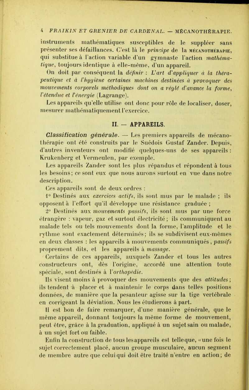 instruments mathématiques susceptibles de le suppléer sans présenter ses défaillances. C'est là le principe de la mécanothérapie, qui substitue à l'action variable d'un gymnaste l'action mathéma- tique, toujours identique à elle-même, d'un appareil. On doit par conséquent la définir : Vart d'appliquer à la théra- peutique et à rhygiène certaines machines destinées à provoquer des mouvements corporels méthodiques dont on a réglé d'avance la forme, rétendue et Vénergie (Lagrange). Les appareils qu'elle utilise ont donc pour rôle de localiser, doser, mesurer mathématiquement l'exercice. IL — APPAREILS. Classification générale. — Les premiers appareils de mécano- thérapie ont été construits par le Suédois Gustaf Zander. Depuis, d'autres inventeurs ont modifié quelques-uns de ses appareils : Krukenberg et Vermeulen, par exemple. Les appareils Zander sont les plus répandus et répondent à tous les besoins; ce sont eux que nous aurons surtout en vue dans notre description. Ces appareils sont de deux ordres : 1° Destinés aux exercices actifs, ils sont mus par le malade ; ils opposent à l'efïort qu'il développe une résistance graduée ; 2° Destinés aux mouvements passifs, ils sont mus par une force étrangère : vapeur, gaz et surtout électricité ; ils communiquent au malade tels ou tels mouvements dont la forme, l'amplitude et le rythme sont exactement déterminés; ils se subdivisent eux-mêmes en deux classes : les appareils à mouvements communiqués, passifs proprement dits, et les appareils à massage. Certains de ces appareils, auxquels Zander et tous les autres constructeurs ont, dès l'origine, accordé une attention toute spéciale, sont destinés à Vorthopédie. Ils visent moins à provoquer des mouvements que des attitudes; ils tendent à placer et à maintenir le corps dans telles positions données, de manière que la pesanteur agisse sur la tige vertébrale en corrigeant la déviation. Nous les étudierons à part. Il est bon de faire remarquer, d'une manière générale, que le même appareil, donnant toujours la même forme de mouvement, peut être, grâce à la graduation, appliqué à un sujetsain ou malade, à un sujet fort ou faible. Enfin la construction de tous les appareil s est telle que, «une fois le sujet correctement placé, aucun groupe musculaire, aucun segment de membre autre que celui qui doit être traité n'entre en action; de
