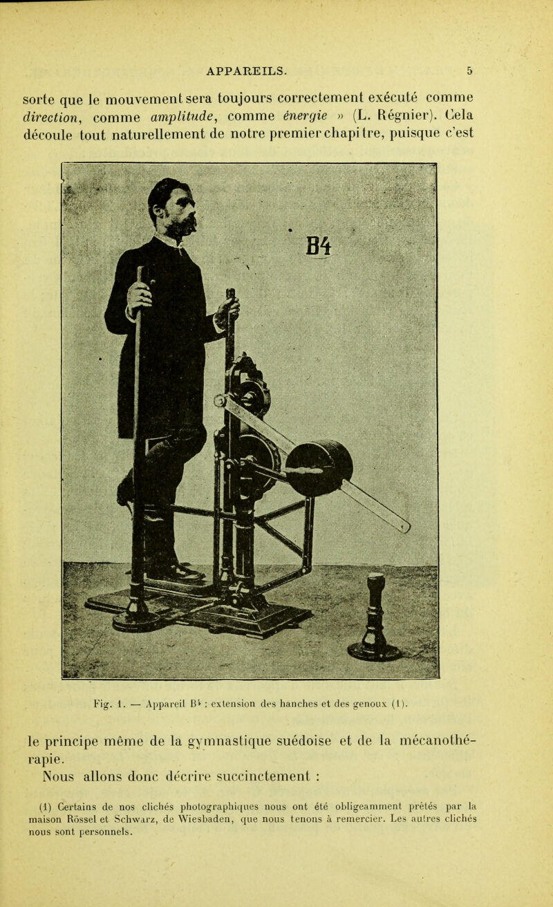 sorte que le mouvement sera toujours correctement exécuté comme direction, comme amplitude, comme énergie » (L. Régnier). Cela découle tout naturellement de notre premier chapitre, puisque c'est Fig. 1. — Appareil B'+ : extension des hanches et des genoux (1). le principe même de la gymnastique suédoise et de la mécanothé- rapie. Nous allons donc décrire succinctement : (1) Certains de nos clichés photographiques nous ont été obligeamment prêtés par la maison Rossel et Schwarz, de Wiesbaden, que nous tenons à remercier. Les autres clichés nous sont personnels.