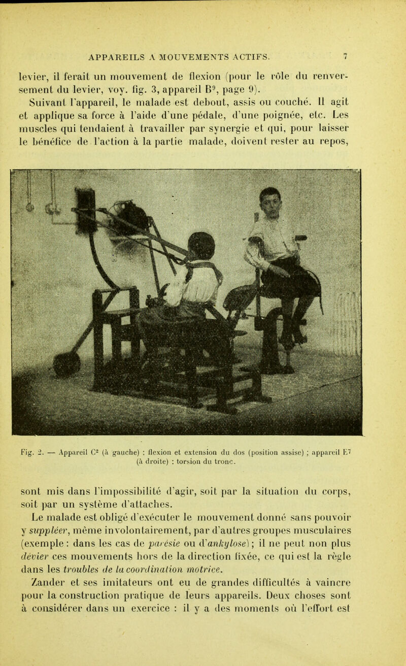 levier, il ferait un mouvement de flexion (pour le rôle du renver- sement du levier, voy. iig. 3, appareil page 9). Suivant l'appareil, le malade est debout, assis ou couché. Il agit et applique sa force à l'aide d'une pédale, d'une poignée, etc. Les muscles qui tendaient à travailler par synergie et qui, pour laisser le bénéfice de l'action à la partie malade, doivent rester au repos. .F—T Fig. 2. — Appareil C- (à gauche) : flexion et extension du dos (position assise) ; appareil VJ (à droite) : torsion du tronc. sont mis dans l'impossibilité d'agir, soit par la situation du corps, soit par un système d'attaches. Le malade est obligé d'exécuter le mouvement donné sans pouvoir y suppléer, même involontairement, par d'autres groupes musculaires (exemple : dans les cas de parésie ou (Tanhylose) ; il ne peut non plus dévier ces mouvements hors de la direction fixée, ce qui est la règle dans les trouble,^; de Incoordination motrice. Zander et ses imitateurs ont eu de grandes difficultés à vaincre pour la construction pratique de leurs appareils. Deux choses sont à considérer dans un exercice : il y a des moments où l'effort est