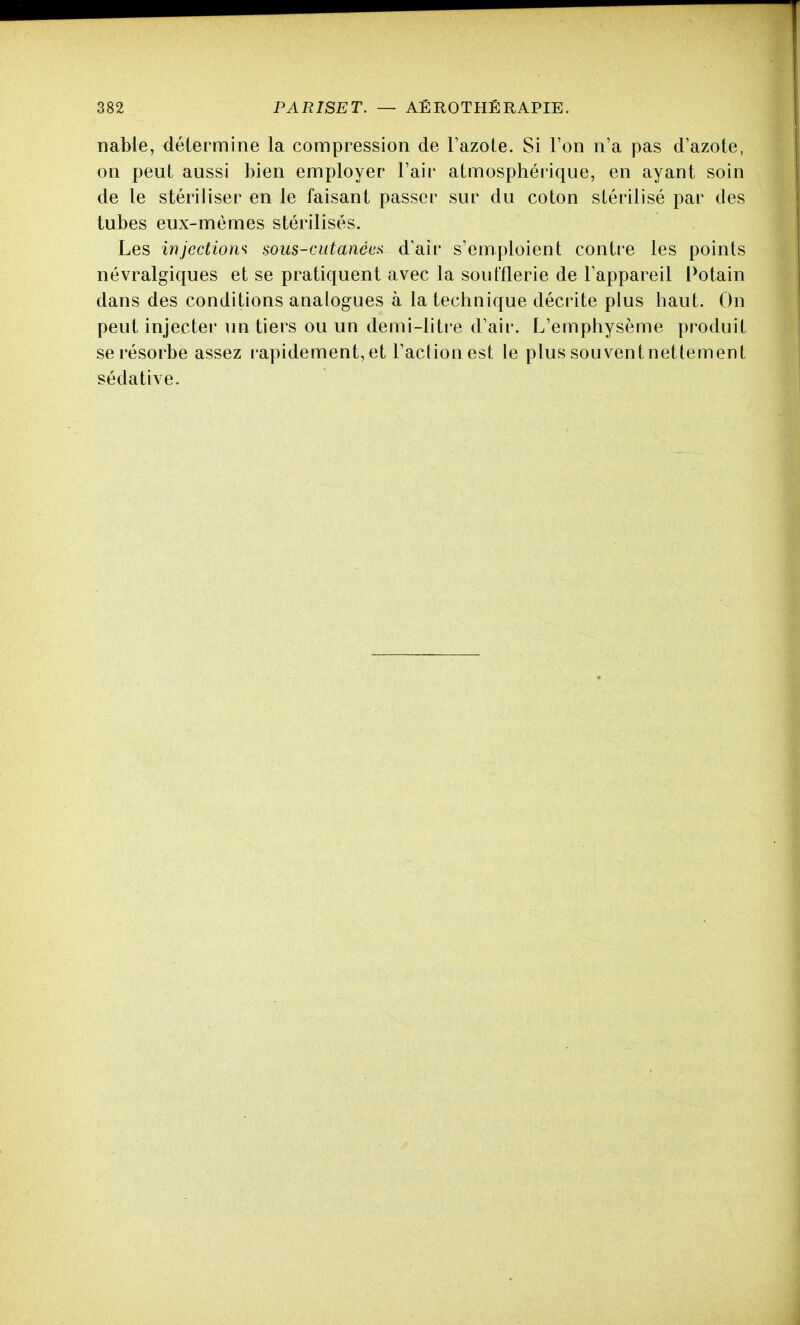 nable, détermine la compression de l'azote. Si l'on n'a pas d'azote, on peut aussi bien employer l'air atmosphérique, en ayant soin de le stériliser en le faisant passer sur du coton stérilisé par des tubes eux-mêmes stérilisés. Les injections aous-mtanée^ d'air s'emploient contre les points névralgiques et se pratiquent avec la soufflerie de l'appareil Potain dans des conditions analogues à la technique décrite plus haut. On peut injecter un tiers ou un demi-litre d'air. L'emphysème produit se résorbe assez rapidement, et l'action est le plus souvent nettement sédative.