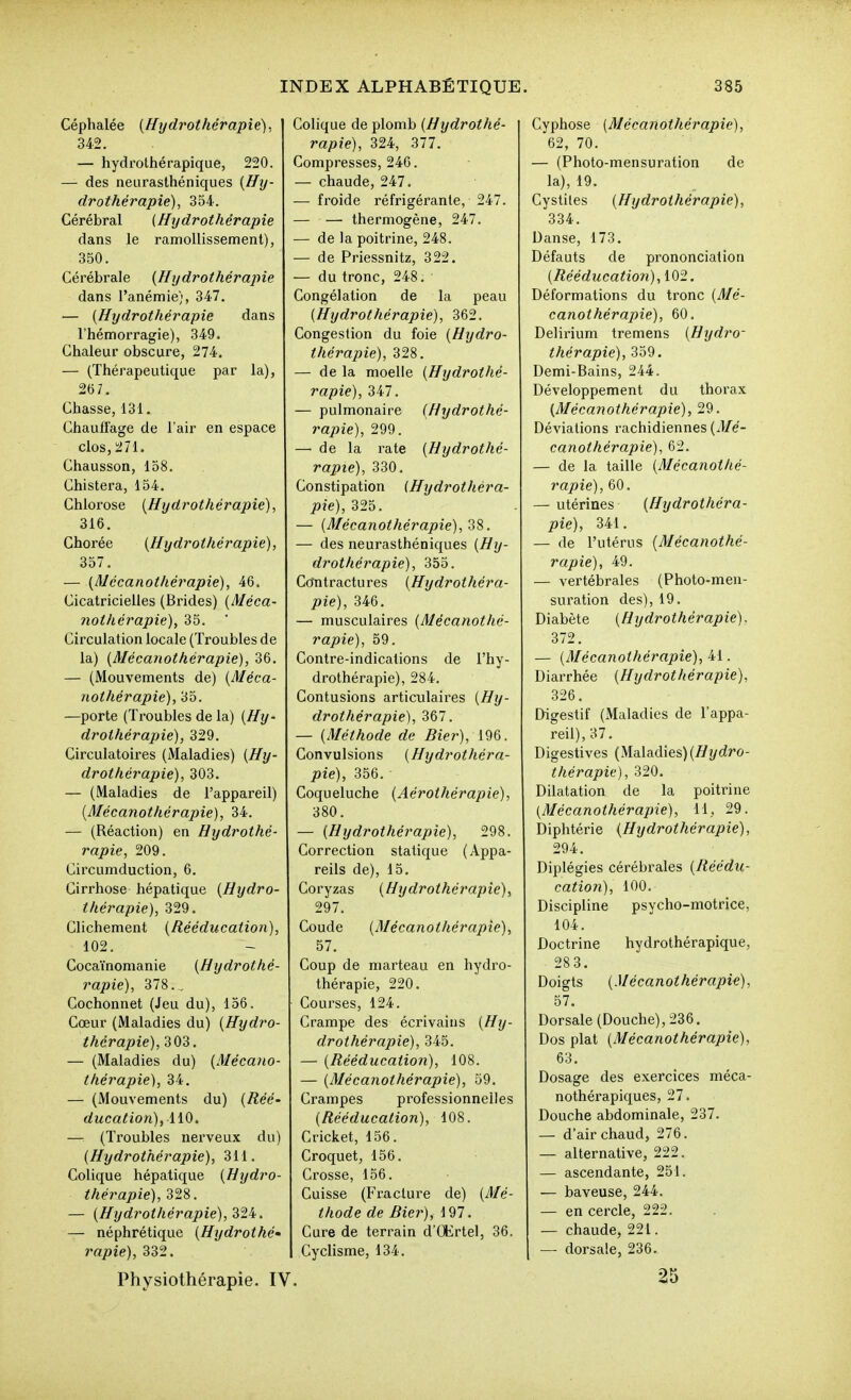 Céphalée {Hydrothérapie)., 342. — hydrolhérapique, 220. — des neurasthéniques {Hy- drothérapie), 354. Cérébral (Hydrothérapie dans le ramollissement), 350. Cérébrale {Hydrothérapie dans l'anémie), 347. — {Hydrothérapie dans l'hémorragie), 349. Chaleur obscure, 274. — (Thérapeutique par la), 267. Chasse, 131. Chauffage de l'air en espace clos, 271. Chausson, 158. Chistera, 154. Chlorose {Hydrothérapie), 316. Chorée {Hydrothérapie), 357. — {Mécanothérapie), 46. Cicatricielles (Brides) {Méca- nothérapie), 35. ■ Circulation locale (Troubles de la) {Mécanothérapie), 36. — (Mouvements de) {Méca- nothérapie), 35. —porte (Troubles de la) {Hy- drothérapie), 329. Circulatoires (Maladies) {Hy- drothérapie), 303. — (Maladies de l'appareil) {Mécanothérapie), 34. — (Réaction) en Hydrothé- rapie, 209. Circumduction, 6. Cirrhose hépatique {Hydro- thérapie), 329. Clichement {Rééducation), 102. Coca'inomanie {Hydrothé- rapie), 378., Cochonnet (Jeu du), 156. Cœur (Maladies du) {Hydro- thérapie), 303. — (Maladies du) {Mécano- thérapie), 34. — (Mouvements du) {Réé- ducation), ii^. — (Ti'oubles nerveux du) {Hydrothérapie), 311. Colique hépatique {Hydro- thérapie), ^'i'i. — {Hydrothérapie), Zli. — néphrétique {Hydrothé' rapie), 332. Physiothérapie. IV. Colique de plomb {Hydrothé- rapie), 324, 377. Compresses, 246. — chaude, 247. — froide réfrigérante, 247. — — thermogène, 247. — de la poitrine, 248. — de Priessnitz, 322. — du tronc, 248. Congélation de la peau {Hydrothérapie), 362. Congestion du foie {Hydro- thérapie), 328. — de la moelle {Hydrothé- rapie), 347. — pulmonaire {Hydrothé- rapie), 299. — de la rate {Hydrothé- rapie), 330, Constipation {Hydrotliéra- pie), 325. — {Mécanothérapie),'i'i. — des neurasthéniques {Hy- drothérapie), 355. Ccmtractures {Hydrothéra- pie), 346. — musculaires {Mécanothé- rapie), 59. Contre-indications de l'hy- drothérapie), 284. Contusions articulaires {Hy- drothérapie), 367. — {Méthode de Hier), 196. Convulsions {Hydrothéra- pie), 356. Coqueluche {Aérothérapie), 380. — {Hydrothérapie), 298. Correction statique (Appa- reils de), 15. Coryzas {Hydrothérapie), 297. Coude {Mécanothérapie), 57. Coup de marteau en hydro- thérapie, 220. Coui'ses, 124. Crampe des écrivains {Hy- drothérapie), 345. — {Rééducation), 108. — {Mécanothérapie), 59. Crampes professionnelles {Rééducation), 108. Cricket, 156. Croquet, 156. Crosse, 156. Cuisse (Fracture de) {Mé- thode de Hier), 197. Cure de terrain d'CKrtel, 36. Cyclisme, 134. Cyphose {Mécanothérapie), 62, 70. — (Photo-mensuration de la), 19. Cystites {Hydrothérapie), 334. Danse, 173. Défauts de prononciation {Rééducation), 102. Déformations du tronc {Mé- canothérapie), 60. Delirium tremens {Hydro- thérapie), 359. Demi-Bains, 244. Développement du thorax {Mécanothérapie), 29. Déviations rachidiennes {Mé- canothérapie), 62. — de la taille {Mécanothé- rapie), 60. — utérines {Hydrothéra- pie), 341. — de l'utérus {Mécanothé- rapie), 49. — vertébrales (Photo-men- suration des), 19. Diabète {Hydrothérapie), 372. — {Mécanothérapie), 41. Diarrhée {Hydrothérapie), 326. Digestif (Maladies de l'appa- reil), 37. Digestives (Maladies) (//yrfro- thérapie), 320. Dilatation de la poitrine {Mécanothérapie), 11, 29. Diphtérie {Hydrothérapie), 294, Diplégies cérébrales {Réédu- cation), 100, Discipline psycho-motrice, 104, Doctrine hydrothérapique, 283. Doigts {Mécanothérapie), 57. Dorsale (Douche), 236, Dos plat {Mécanothérapie), 63, Dosage des exercices méca- nothérapiques, 27. Douche abdominale, 237, — d'air chaud, 276, — alternative, 222, — ascendante, 251, — baveuse, 244. — en cercle, 222. — chaude, 221. — dorsale, 236, 25
