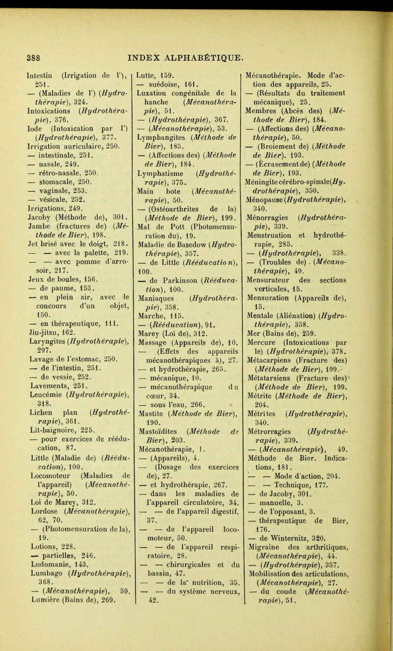 Intestin (Irrigation de l'), 251. — (Maladies de 1') {Hijdro- thérapie), 324. Intoxications {Hydrothéra- pie), 376. Iode (Intoxication par 1') {Hydrothérapie), dll. Irrigation auriculaire, 250. — intestinale, 251, — nasale, 249. — rétro-nasale, 250. — stomacale, 250. — vaginale, 253. — vésicale, 252. Irrigations, 249. Jacoby (Méthode de), 301. Jambe (fractures de) {Mé- thode de Hier), 198. Jet brisé avec le doigt, 218. — — avec la palette, 219. — — avec pomme d'arro- soir, 217. Jeux de boules, 156. — de paume, 153. — en plein air, avec le concours d'un objet, 150. — en thérapeutique, 111. Jiu-jitsu, 162. Laryngites {Hydrothérapie), 297. Lavage de l'estomac, 250. — de l'intestin, 251. — de vessie, 252. Lavements, 251. Leucémie {Hydrothérapie), 318. Lichen plan {Hydrothé- rapie), 361. Lit-baignoire, 225. — pour exercices de réédu- cation, 87. Little (Maladie de) {Réédu- cation), 100. Locomoteur (Maladies de l'appareil) {Mécanothé- rapie), 50. Loi de Marey, 312. Lordose {Mécanothérapie), 62, 70. — (Photomensuration de la), 19. Lotions, 228. — partielles, 246. Ludomanie, 143. Lumbago {Hydrothérapie), 368. — {Mécanothérapie), 59. Lumière (Bains de), 269. Lutte, 159. — suédoise, 161. Luxation congénitale de la hanche {Mécanothéra- pie), 51. — {Hydrothérapie), 367. — {Mécanothérapie), 53. Lymphangites {Méthode de Hier), 185. — (Affections des) {Méthode de Hier), 184. Lymphatisme {Hydrothé- rapie), 375. Main bote {Mécanothé- rapie), 50. — (Ostéoarthrites de la) {Méthode de Hier), 199. Mal de Pott (Photomensu- ration du), 19. Maladie de Basedow {Hydro- thérapie), 357. — de Little {Rééducation), 100. — de Parkinson {Rééduca- tion), 100. Maniaques {Hydrothéra- pie), 358. Marche, 115. — {Rééducation), 91. Marey (Loi de), 312. Massage (Appareils de), 10. — (Effets des appareils mécanothérapiques à), 27. — et hydrothérapie, 265. — mécanique, 10. — mécanothérapique d u cœur, 34. — sous l'eau, 266. Mastite {Méthode de Bier), 190. Mastoïdites {Méthode de Bier), 203. Mécanothérapie, 1. — (Appareils), 4. — (Dosage des exercices de), 27. — et hydrothérapie, 267. — dans les maladies de l'appareil circulatoire, 34. — — de l'appareil digestif, 37. — — de l'appareil loco- moteur, 50. — — de Tappareil respi- ratoire, 28. — — chirurgicales et du bassin, 47. — — de la' nutrition, 35. — — du système nerveux, 42. Mécanothérapie. Mode d'ac- tion des appareils, 25. — (Résultats du traitement mécanique), 25. Membres (Abcès des) {Mé- thode de Bier), 184. — (Affections des) {Mécano- thérapie), 50. — (Broiement de) {Méthode de Bier). 193. — (Écrasement de) {Méthode de Bier), 193. Méningite cérébro-spinale(//?/- drothérapie), 350. Ménopause {Hydrothérapie), 340. Ménorragies {Hydrothéra- pie), 339. Menstruation et hydrothé- rapie, 285. — {Hydrothérapie), 338. — (Troubles de) . {Mécaiio- thérapie), 49. Mensurateur des sections verticales, 15. Mensuration (Appareils de), 15. Mentale (Aliénation) {Hydro- thérapie)i 358. Mer (Bains de), 259. Mercure (Intoxications par le) {Hydrothérapie)) Zn. Métacarpiens (Fracture des) {Méthode de Bier), 199. Métatarsiens (Fracture des)' {Méthode de Biei^), 199. Métrite {Méthode de Bier), 204. Métrites {Hydrothérapie), 340. Métrorragies {Hydrothé- rapie), 339. — {Mécanothérapie), 49. Méthode de Bier. Indica- tions, 181. — — Mode d'action, 204. — — Technique, 177. — de Jacoby, 301. — manuelle, 3. — de l'opposant, 3. — thérapeutique de Bier, 176. — de Winternitz, 320. Migraine des arthritiques, {Mécanothérapie), 44. — {Hydrothérapie), 357. Mobilisation des articulations, {Mécanothérapie), 27. — du coude {Mécanothé- rapie), 51.
