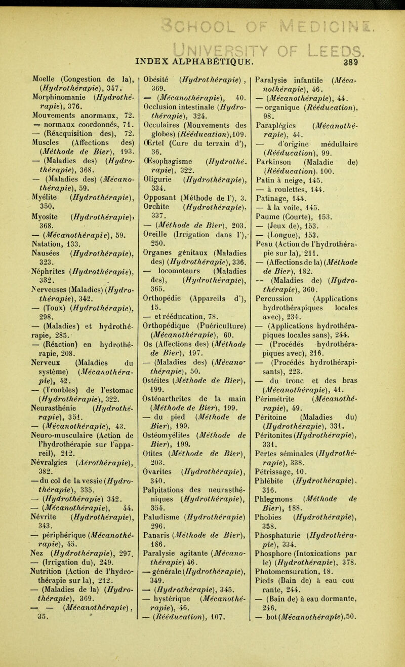 Moelle (Congestion de la), (Hydrothérapie), 347. Morphinomanie {Hydrothé- rapie), 376. Mouvements anormaux, 72. — normaux coordonnés, 71. — (Réacquisition des), 72. Muscles (Affections des) (Méthode de Hier), 193. — (Maladies des) (Hydro- thérapie), 368. — (Maladies des) (Mécano- thérapie), 59. Myélite (Hydrothérapie), 350. Myosite (Hydrothérapie)' 368. — (Mécanothérapie), 59. Natation, 133. Nausées (Hydrothérapie), 323. Néphrites (Hydrothérapie), 332. >'erveuses (Maladies) (Hydro- thérapie), 342. — (Toux) (Hydrothérapie), 298. — (Maladies) et hydrothé- rapie, 285. — (Réaction) en hydrothé- rapie, 208. Nerveux (Maladies du système) (Mécanothéra- pie), 42. — (Troubles) de l'estomac (Hydrothérapie), 322. Neurasthénie (Hydrothé- rapie), 351. — (Mécanothérapie), 43. Neuro-musculaire (Action de l'hydrothérapie sur l'appa- reil), 212. Névralgies (Aérothérapie), 382. — du col de la vessie (/fyrfro- thérapie), 335. — (Hydrothérapie) 342. — (Mécanothérapie), 44. Névrite (Hydrothérapie), 343. — périphérique (Mécanothé- rapie), 45. Nez (Hydrothérapie), 297. — (Irrigation du), 249. Nutrition (Action de l'hydro- thérapie sur la), 212. — (Maladies de la) (Hydro- thérapie), 369. — — (Mécanothérapie), 35. INDEX ALPHABETIQUE. Obésité (Hydrothérapie) , 369. — (Mécanothérapie), 40. Occlusion intestinale (Hydro- thérapie), 324. Occulaires (Mouvements des globes) (Rééducation),. CErtel (Cure du terrain d'), 36. Œsophagisme (Hydrothé- rapie), 322. Oligurie (Hydrothérapie), 334. Opposant (Méthode de 1'), 3. Orchite (Hydrothérapie), 337. — (Méthode de Bier), 203. Oreille (Irrigation dans 1'), 250. Organes génitaux (Maladies des) (Hydrothérapie), 336. — locomoteurs (Maladies des), (Hydrothérapie), 365. Orthopédie (Appareils d'), 15. — et rééducation, 78. Orthopédique (Puériculture) (Mécanothérapie), 60. Os (Affections des) (Méthode de Bier), 197. — (Maladies des) (Mécano- thérapie), 50. Ostéites (Méthode de Bier), 199. Ostéoarthrites de la main (Méthode de Bier), 199. — du pied (Méthode de Bier), 199. Ostéomyélites (Méthode de Bier), 199. Otites (Méthode de Bier)^ 203. Ovariles (Hydrothérapie), 340. Palpitations des neurasthé- niques (Hydrothérapie), 354. Paludisme (Hydrothérapie) 296. Panaris (Méthode de Bier), 186. Paralysie agitante (Mécano- thérapie) 46. — générale (Hydrothérapie), 349. — (Hydrothérapie), 345. — hystérique (Mécanothé- rapie), 46. — (Rééducation), 107. OF LEEDS. Paralysie infantile (Méca- nothérapie), 46. — (Mécanothérapie), 44. — organique (Rééducation), 98. Paraplégies (Mécanothé- rapie), 44. — d'origine médullaire (Rééducation), 99. Parkinson (Maladie de) (Rééducation). 100. Patin à neige, 145. — à roulettes, 144. Patinage, 144. — à la voile, 145. Paume (Courte), 153. — (Jeux de), 153. — (Longue), 153. Peau (Action de l'hydrothéra- pie sur la), 211. — (Affections de la.) (Méthode de Bier), 182. — (Maladies de) (Hydro- thérapie), 360. Percussion (Applications hydrothérapiques locales avec), 234. — (Applications hydrothéra- piques locales sans), 244. — (Procédés hydrothéra- piques avec), 216. — (Procédés hydrolhérapi- sants), 223. — du tronc et des bras (Mécanothérapie), 41. Périmétrite (Mécanothé- rapie), 49. Péritoine (Maladies du) (Hydrothérapie), 331. Péritonites (Hydrothérapie), 331. Pertes séminales (Hydrothé- rapie), 338. Pétrissage, 10. Phlébite (Hydrothérapie), 316. Phlegmons (Méthode de Bier), 188. Phobies (Hydrothérapie), 358. Phosphaturie (Hydrothéra- pie), 334. Phosphore (Intoxications par le) (Hydrothérapie), 378. Photomensuration, 18. Pieds (Bain de) à eau cou rante, 244. — (Bain de) à eau dormante, 246. — hot (Mécanothérapie),50.