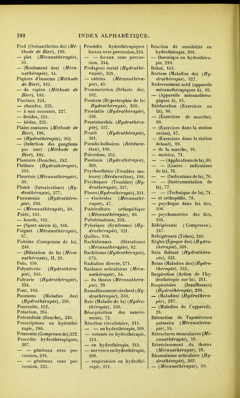Pied (Ostéoarthrites du) (Mé- thode de Bier), 199. — plat [Mécanothérapie), 51. — (Roulement des) [Méca- nothérapie), 14. Piqûres d'insectes [Méthode de Bier), 183. — de vipère [Méthode de Bier), 183. Piscines, 224. — chaudes, 225. — à eau courante, 227. — froides, 224. — tièdes, 225. Piaies contuses [Méthode de Bier), 196. ~ [Hydrothérapie), 362. — (Infection des ganglions par une) [Méthode de Bier), 192. Plantaire (Douche), 242. Pléthore [Hijdrothérapie), 318. Pleurésie [Mécanothérapie), 30. Plomb (Intoxications) [Htj- drothérapie), ^11. Pneumonie [Hydrothéra- pie), 293. — [Mécanothérapie), 30. Poids, 163. — lourds, 163. — (Sport aérien à), 166. Poignet [Mécanothérapie), 57. Poitrine (Compresse de la), 248. — {Dilatation de la) [Méca- nothérapie), II, 29. Polo, 156. Polynévrite [Hydrothéra- pie), 343. Polvurie [Hydrothérapie), 334. Pont, 160. Poumons (Maladies des) [Hydrothérapie), 298. Poursuite, 152. Préaction, 264. Précordiale (Douche),. 236. Prescriptions en hydrothé- rapie, 286. Priessnitz (Compresse de),322. Procédés hydrothérapiques, 207. — — généi'aux avec per- cussion, 216. — — généraux sans per- cussion, 223. Procédés hydrothérapiques locaux avec percussion,234. — — locaux sans percus- sion, 244. Prolapsus rectal [Hydrothé- rapie), 328. — utérins [Mécanothéra- pie), 49. Prononciation (Défauts de), 102, Prostate (Hypertrophie de la) Hydrothérapie), 336. Prostatile [Hydrothérapie), 336. Prostatorrhée [Hydrothéra- pie), 337. Prurit [Hydrothérapie), 361. Pseudo-bulbaires [Rééduca- tion), 100. Psicrofore, 252. Psoriasis [Hydrothérapie), 360. Psychasthénie (Troubles mo- teurs) [Rééducation), 108. Psychiques (Troubles) [Hy- drothérapie), 357. Ptôses [Hydrothérapie) ,331. — viscérales [Mécanothé- rapie), 47. Puériculture orthopédique [Mécanothérapie)^ 60. Pulvérisations, 253. Pylorique (Syndrome) [Hy- drothérapie), 321. Quilles, 156. Rachidiennes (Déviations) [Mécanothérapie), 62. Rachitisme [Hydrothérapie), 375. Radiation directe, 271. Raideurs articulaires [Méca- nothérapie), 54. — du thorax [Mécanothéra- pie), 29. Ramollissement cérébral (^j/- drothérapie), 350. Rate (Maladie de la) [Hydro- thérapie), 330. Réacquisition des mouve- ments, 72. Réaction circulatoire, 311. — — en hydrothérapie, 209. — cutanée en hydrothérapie, 211. — en hydrothérapie, 213. — nerveuse en hydrothérapie, 208. — respiratoire en hydrothé- rapie, 211. Réaction de sensibilité en hydrothérapie, 208. — thermique en hydrothéra- pie, 210. Rebot, 153. Rectum (Maladies du) [Hy- drothérapie), 327. Redressement actif (appareils mécanothérapiques à), 65. — (Appareils mécanothéra- piques à), 15. Rééducation (Exercices au lit), 86. — (Exercices de marche), 90. — (Exercices dans la station assise), 87. — (Exercices dans la station debout), 89. — de la marche, 91. — motrice, 71. — —(Applicationsde la),80. — — (Contre - indications de la), 76. — — (Indications de la), 76. — — (Instrumentation de la), 77. — — (Technique de la), 71. — et orthopédie, 78. ~ psychique dans les tics, 106. — psychomotrice des tics, lOol Réfrigérante (Compresse), 247. , ' ' Réfrigérants (Tubes), 249. Règles (Époque des) [Hydro- thérapie),id8. Rein flottant [Hydrothéra- pie), 332. Reins (Maladies des) [Hydro- thérapie), 332. Respiration (Action de l'hy- drothérapie sur la), 211. Respiratoire (Insuffisance) [Hydrothérapie), 299. — (Maladies) [Hydrothéra- pie), 297. — (Maladies de l'appareil), 28. Rétraction de l'aponévrose palmaire [Mécanothéra- pie), 55. Rétractures musculaires [Mé- catiothérapie), 59. Rétrécissement du thorax , [Mécanothérapie), 29. Rhumatisme articulaire [Hy- drothérapie), 365. — [Mécanothérapie), 59.