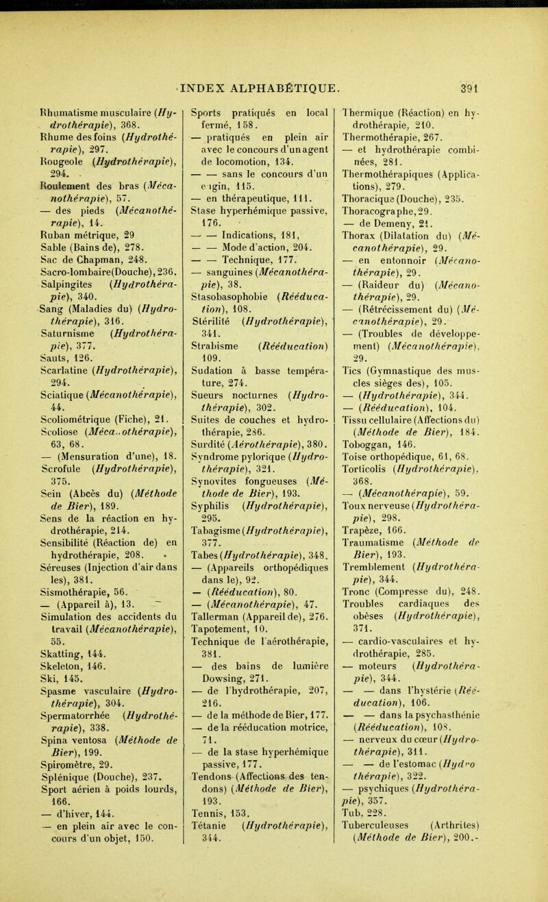 Rhumatisme musculaire {Hy- drothérapie), 368. Rhume des foins [Hydrothé- rapie), 297. Rougeole {Hydrothérapie), 294. . Roulement des bras {Méca- nothérapie), 57. — des pieds {Mécanothé- rapie), 14. Ruban métrique, 29 Sable (Bains de), 278. Sac de Chapman, 248. Sacro-lombaire(Douche), 236. Salpingites {Hydrothéra- pie), 340. Sang (Maladies du) {Hydro- thérapie), 316. Saturnisme {Hydrothéra- pie), 377. Sauts, 126. Scarlatine {Hydrothérapie), 294. Scialique {Mécanothérapie), 44. Scoliométrique (Fiche), 21. Scoliose {Mécanothérapie), 63, 68. — (Mensuration d'une), 18. Scrofule {Hydrothérapie), 375. Sein (Abcès du) {Méthode de Hier), 189. Sens de la réaction en hy- drothérapie, 214. Sensibilité (Réaction de) en hydrothérapie, 208. Séreuses (Injection d'air dans les), 381. Sismothérapie, 56. — (Appareil à), 13. ~ Simulation des accidents du travail {Mécanothérapie), 55. Skatting, 144. Skelelon, 146. Ski, 145. Spasme vasculaire {Hydro- thérapie), 304. Spermatorrhée {Hydrothé- rapie), 338. Spina ventosa {Méthode de Hier), 199. Spiromètre, 29. Splénique (Douche), 237. Sport aérien à poids lourds, 166. — d'hiver, 144. — en plein air avec le con- cours d'un objet, 150. Sports pratiqués en local fermé, 158. — pratiqués en plein air avec le concours d'un agent de locomotion, 134. sans le concours d'un e igin, 115. — en thérapeutique, 111. Stase hyperhémique passive, 176. — — Indications, 181, Mode d'action, 204. Technique, 177. — sanguines {Mécanothéra- pie), 38. Stasobasophobie {Rééduca- tion), 108. Stérilité {Hydrothérapie), 341. Strabisme {Rééducation) 109. Sudation à basse tempéra- ture, 274. Sueurs nocturnes {Hydro- thérapie), 302. Suites de couches et hydro- thérapie, 286. Surdité {Aérothérapie), 380. Syndrome pylorique {Hydro- thérapie), 321. Synovites fongueuses {Mé- thode de Hier), 193. Syphilis {Hydrothérapie), 295. Tahcig\sme{Hydrothérapie), 377. Tâhes {Hydrothérapie), 348. — (Appareils orthopédiques dans le), 9i. — {Rééducatiofi), 80. — {Mécanothérapie), 47. Tallerman (Appareilde), 276. Tapotement, 10. Technique de l'aérothérapie, 381. — des bains de lumière Dowsing, 271. — de l'hydrothérapie, 207, 216. — de la méthode de Bier, 177. — de la rééducation motrice, 71. — de la stase hyperhémique passive, 177. Tendons (Affections des ten- dons) {Méthode de Bier), 193. Tennis, 153. Tétanie {Hydrothérapie), 344. 1 hermique (Réaction) en hy- drothérapie, 210. Thermothérapie, 267. — et hydrothérapie combi- nées, 281. Thermothérapiques (Applica- tions), 279. Thoracique(Douche), 235. Thoracographe,29. — de Demeny, 21. Thorax (Dilatation du) {Mé- canothérapie), 29. — en entonnoir {Mécano- thérapie), 29. — (Raideur du) {Mécano- thérapie), 29. — (Rétrécissement du) {Mé- cnnothérapie), 29. — (Troubles de développe- ment) {Mécanothérapie), 29. Tics (Gymnastique des mus- cles sièges des), 105. — {Hydrothérapie), 344. — {Rééducation), 104. Tissu cellulaire (Affections du) {Méthode de Bier), 184. Toboggan, 146. Toise orthopédique, 61, 68. Torticolis {Hydrothérapie), 368. — {Mécanothérapie), 59. Toux nerveuse {Hydrothéra- pie), 298. Trapèze, 166. Traumatisme {Méthode de Bier), 193. Tremblement {Hydrothéra- pie), 344. Tronc (Compresse du), 248. Troubles cardiaques des obèses {Hydrothérapie), 371. — cardio-vasculaires et hy- drothérapie, 285. — moteurs {Hydrothéra- pie), 344. — — dans l'hystérie {Réé- ducation), 106. — — dans lapsychasthénie {Rééducation), lOS. — nerveux ducœur{Hydro- thérapie), 311. — — de l'estomac (////rf'-o thérapie), 322. — psychiques {Hydrothéra- pie), 357. Tub. 228. Tuberculeuses (Arthrites) {Méthode de Bier), 200.-