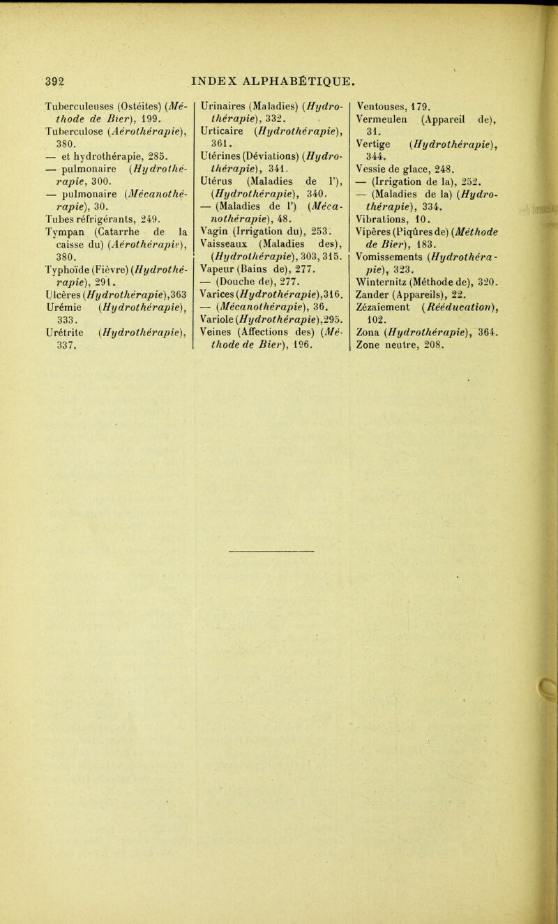 Tuberculeuses (Ostéites) {Mé- thode de Bier), 199. Tuberculose {Aérothérapie), 380. — et hydrothérapie, 285. — pulmonaire {Hydrothé- rapie, 300. — pulmonaire {Mécanothé- rapie), 30. Tubes réfrigérants, 249. Tympan (Catarrhe de la caisse du) {Aérothérapie), 380. Typhoïde (Fièvre) {Hydrothé- rapie), 291. Ulcères {Hydrothérapie), Urémie {Hydrothérapie), 333. Urétrite {Hydrothérapie), 337. Urinaires (Maladies) {Hydro- thérapie), 332. Urticaire {Hydrothérapie), 361. Utérines (Déviations) {Hydro- thérapie), 341. Utérus (Maladies de 1'), {Hydrothérapie), 340. — (Maladies de 1') {Méca- nothérapie), 48. Vagin (Irrigation du), 253. Vaisseaux (Maladies des), {Hydrothérapie), 303, 315. Vapeur (Bains de), 277. — (Douche de), 277. Varices {Hydrothérapie),dlQ. — {Mécanothérapie), 36. Variole {Hydrothérapie),29o. Veines (Affections des) {Mé- thode de Bier), 196. Ventouses, 179. Vermeulen (Appareil de), 31. Vertige {Hydrothérapie), 344. Vessie de glace, 248. — (Irrigation de la), 252. — (Maladies de la) {Hydro- thérapie), 334. Vibrations, 10. Vipères (Piqûres de) {Méthode de Bier), 183. Vomissements {Hydrothéra- pie), 323. Winternitz (Méthode de), 320. Zander (Appareils), 22. Zézaiement {Rééducation), 102. Zona {Hydrothérapie), 364. Zone neutre, 208.