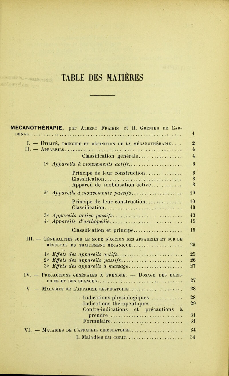TABLE DES MATIÈRES MÉCANOTHÉRAPIE, par Albert Fraikin et IL Grenier de Car- DENAL 1 I. — Utilité, principe et définition de la mécanothérapie 2 II. — Appareils 4 Classification générale 4 1» Appareils à mouvements actifs 6 Principe de leur construction 6 Classification . 8 Appareil de mobilisation active 8 2° Appareils à mouvements passifs 10 Principe de leur construction 10 Classification 10 3° Appareils activo-passifs 13 4° Appareils d'orthopédie 15 Classification et principe 15 III. — Généralités sur le mode d'action des appareils et sur le résultat du traitement mécanique 25 1» Effets des appareils actifs 25 2° Effets des appareils passifs 26 30 Effets des appareils à massage 27 IV, — Précautions générales a prendre. — Dosage des exer- cices ET DES séances 27 V. — Maladies de l'appareil respiratoire 28 Indications physiologiques 28 Indications thérapeutiques 29 Contre-indications et précautions à prendre 31 Formulaire 31 VI. — Maladies de l'appareil circulatoire 34 I. Maladies du cœur 34