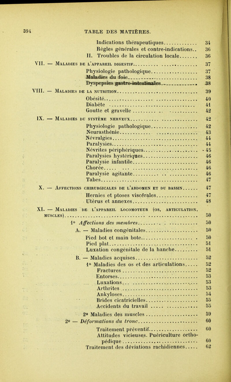 Indications thérapeutiques 34 Régies générales et contre-indications.. 36 II. Troubles de la circulation locale 36 VII. — Maladies de l'appareil digestif 37 Physiologie pathologique 37 Maladies du foie 38 Dyspepsies gastro4^;esJ^ate ,,, ,^.. 58 VIII. — Maladies de la nutrition 39 Obésité 40 Diabète 41 Goutte et gravelle 42 IX. — Maladies du système nerveux 42 Physiologie pathologique 42 Neurasthénie 43 Névralgies 44 Paralysies 44 Névrites périphériques - 45 Paralysies hystériques 46 Paralysie infantile 46 Ghorée 46 Paralysie agitante 46 Tabès 47 X. — Affections chirurgicales de l'abdomen et du bassin 47 Hernies et ptôses viscérales 47 Utérus et annexes 48 XI. — Maladies de l'appareil locomoteur (os, articulation, muscles) 50 1° Affections des membres 50 A. — Maladies congénitales 50 Pied bot et main bote 50 Pied plat 51 '■■ Luxation congénitale de la hanche 51 B. — Maladies acquises 52 1» Maladies des os et des articulations 52 Fractures 52 Entorses 53 Luxations. .. 53 Arthrites , 53 Ankyloses 54  ' Brides cicatricielles. 55 Accidents du travail 55 2o Maladies des muscles 59 2° — Déformations du tronc 60 Traitement préventif 60 Attitudes vicieuses. Puériculture ortho- pédique 60 Traitement des déviations rachidiennes 62