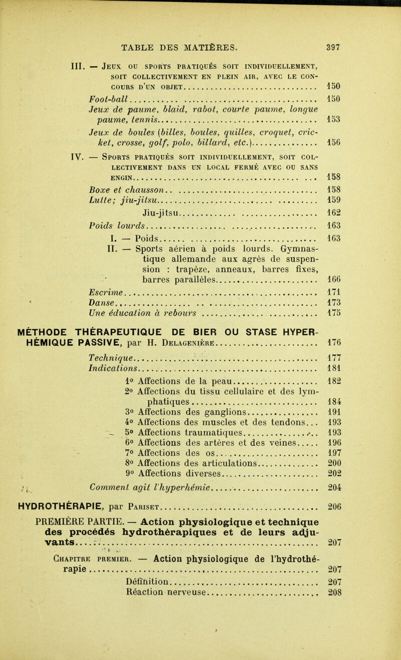 III. — Jeux ou sports pratiqués soit individuellement, SOIT collectivement en plein air, avec le con- cours d'un objet 150 Foot-ball 150 Jeux de paume, blaid, rabot, courte paume, longue paume, tennis 153 Jeux de boules {billes, boules, quilles, croquet, cric- ket, crosse, golf, polo, billard^ etc.) 156 IV. — Sports pratiqués soit individuellement, soit col- lectivement dans un local fermé avec ou sans ENGIN 158 Boxe et chausson 158 Lutte; jiu-Jitsu 159 Jiu-jitsu 162 Poids lourds 163 I. — Poids 163 II. — Sports aérien à poids lourds. Gymnas- tique allemande aux agrès de suspen- sion : trapèze, anneaux, barres fixes, barres parallèles 166 Escrime 171 Danse 173 Une éducation à rebours 175 MÉTHODE THÉRAPEUTIQUE DE BIER OU STASE HYPER- HÉMIQUE PASSIVE, par H. Delagenière 176 Technique 177 Indications 181 1» Affections de la peau 182 2» Affections du tissu cellulaire et des lym- phatiques 184 3° Affections des ganglions 191 4° Affections des muscles et des tendons... 193 -, 5» Affections traumatiques 193 6° Affections des artères et des veines 196 7» Affections des os 197 8« Affections des articulations 200 9° Affections diverses 202 ; Comment agit l'hyperhémie 204 HYDROTHÉRAPIE, par Pariset 206 PREMIÈRE PARTIE. — Action physiologique et technique des procédés hydrothérapiques et de leurs adju- vants....; 207 Chapitre premier. — Action physiologique de l'hydrothé- rapie 207 Définition 207 Réaction nerveuse 208