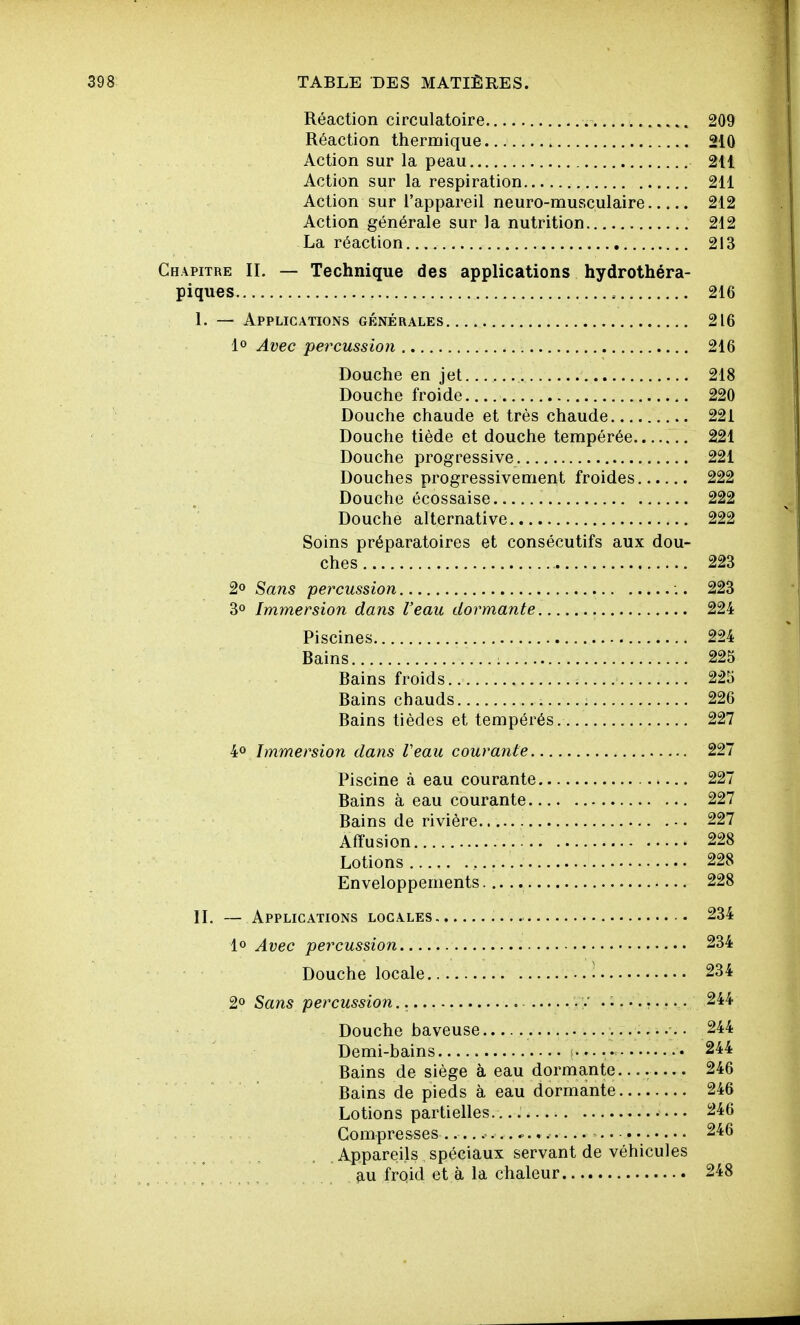 Réaction circulatoire 209 Réaction thermique 210 Action sur la peau 211 Action sur la respiration 211 Action sur l'appareil neuro-musculaire 212 Action générale sur la nutrition 212 La réaction 213 Chapitre IL — Technique des applications hydrothéra- piques 216 1. — Applications générales 216 1» Avec percussion 216 Douche en jet 218 Douche froide 220 Douche chaude et très chaude 221 Douche tiède et douche tempérée 221 Douche progressive 221 Douches progressivement froides 222 Douche écossaise 222 Douche alternative 222 Soins préparatoires et consécutifs aux dou- ches 223 2o Sans percussion :. 223 3» Immersion dans l'eau dormante 224 Piscines 224 Bains 225 Bains froids. 225 Bains chauds 226 Bains tièdes et tempérés. 227 40 Immersion dans l'eau courante 227 Piscine cà eau courante 227 Bains à eau courante 227 Bains de rivière 227 Affusion 228 Lotions 228 Enveloppements 228 IL — Applications locales 234 1° Avec percussion 234 Douche locale ^ 234 2° Sans percussion, v .......... 244 Douche baveuse • 244 Demi-bains .• 244 Bains de siège à eau dormante.... 246 Bains de pieds à eau dormante 246 Lotions partielles. 246 Compresses ..... .... .. • 246 Appareils spéciaux servant de véhicules _ * fiu froid et à la chaleur 248