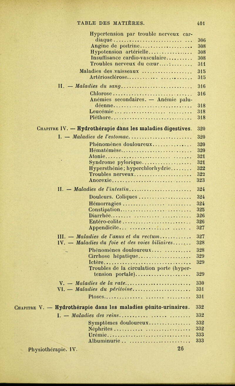 Hypertension par trouble nerveux car- diaque 306 Angine de poitrine 308 Hypotension artérielle 308 Insuffisance cardio-vasculaire 308 Troubles nerveux du cœur ; 311 Maladies des vaisseaux 315 Artériosclérose 315 II. — Maladies du sang 316 Chlorose 316 Anémies secondaires. — Anémie palu- déenne 318 Leucémie 318 Pléthore 318 Chapitre IV. — Hydrothérapie dàns les maladies digestives. 320 I. — Maladies de l'estomac 320 Phénomènes douloureux 320 Hématémèse 320 Atonie 321 Syndrome pylorique 321 Hypersthénie ; hyperchlorhydrie 322 Troubles nerveux 322 Anorexie 323 II. — Maladies de VintesLin 324 Douleurs. Coliques 324 Hémorragies 324 Constipation 325 Diarrhée 326 Entéro-colite 326 Appendicite 327 III. — Maladies de l'anus et du rectum 327 IV. — Maladies du foie et des voies biliaires 328 Phénomènes douloureux 328 Cirrhose hépatique 329 Ictère 329 Troubles de la circulation porte (hyper- tension portale) 329 V. — Maladies de la rate 330 VI. — Maladies du péritoine 331 Ptôses 331 Chapitre V. — Hydrothérapie dans les maladies génito-urinaires. 332 I. — Maladies des reins. 332 Symptômes douloureux 332 Néphrites 332 Urémie 333 Albuminurie 333 Physiothérapie. IV. 26