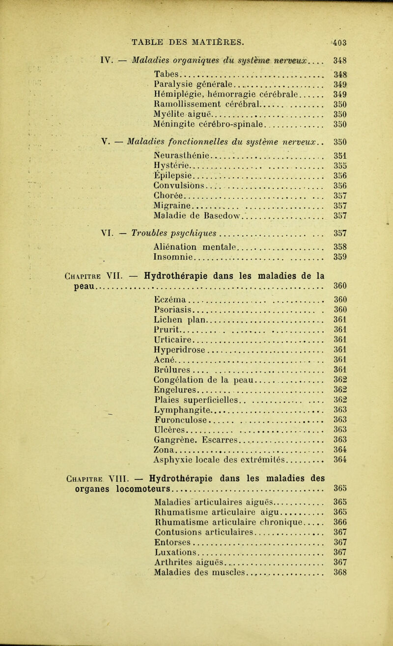 IV. — Maladies organiques du système nerveux 348 Tabès 348 Paralysie générale 349 Hémiplégie, hémorragie cérébrale 349 Ramollissement cérébral 350 Myélite aiguë 350 Méningite cérébro-spinale 350 V. — Maladies fonctionnelles du système nerveux.. 350 Neurasthénie 351 Hystérie 355 Épilepsie 356 . . , Convulsions 356 Ghorée 357 Migraine 357 Maladie de Basedow. 357 VI. — Troubles psychiques 357 Aliénation mentale 358 Insomnie 359 Chapitre VII. — Hydrothérapie dans les maladies de la peau 360 Eczéma 360 Psoriasis 360 Lichen plan 361 Prurit 361 Urticaire 361 Hyperidrose 361 Acné 361 Brûlures 361 Congélation de la peau 362 Engelures 362 Plaies superficielles 362 Lymphangite 363 Furonculose 363 Ulcères 363 Gangrène. Escarres 363 Zona 364 Asphyxie locale des extrémités 364 Chapitre VIII. — Hydrothérapie dans les maladies des organes locomoteurs 365 Maladies articulaires aiguës 365 Rhumatisme articulaire aigu 365 Rhumatisme articulaire chronique 366 Contusions articulaires 367 Entorses 367 Luxations 367 Arthrites aiguës.. 367 Maladies des muscles.., 368