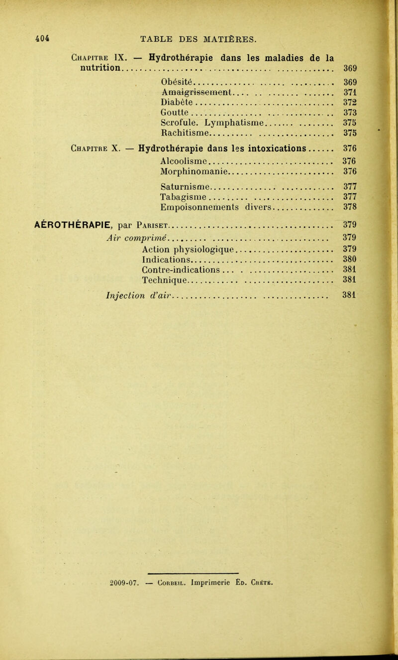Chapitre IX. — Hydrothérapie dans les maladies de la nutrition 369 Obésité 369 Amaigrissement 371 Diabète 372 Goutte 373 Scrofule. Lymphatisme 375 Rachitisme 375 Chapitre X. — Hydrothérapie dans les intoxications 376 Alcoolisme 376 Morphinomanie 376 Saturnisme 377 Tabagisme 377 Empoisonnements divers 378 AÉROTHÉRAPIE, par Pariset 379 Ah^ comprimé 379 Action physiologique 379 Indications 380 Contre-indications 381 Technique 381 Injection d'air 381 2009-07. — CoRBEiL. Imprimerie Èd. Ckétk.