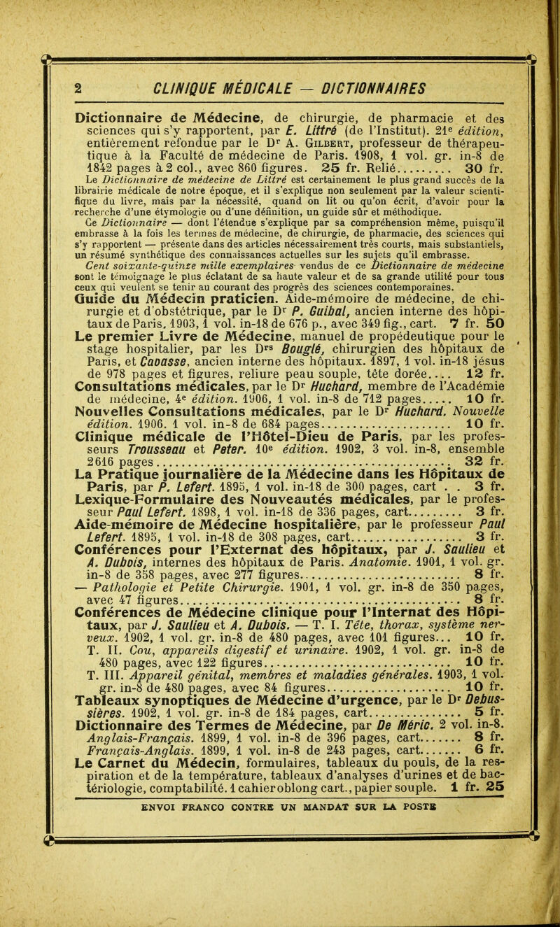 CLINIQUE MÉDICALE - DICTIONNAIRES Dictionnaire de Médecine, de chirurgie, de pharmacie et des sciences qui s'y rapportent, par E. Littré (de l'Institut). 21^ édition, entièrement refondue par le D'' A. Gilbert, professeur de thérapeu- tique à la Faculté de médecine de Paris. 1908, 1 vol. gr. in-8 de 1842 pages à 2 co]., avec 860 figures. 25 fr. Relié 30 fr. Le Dictionnaire de médecine de Littré est certainement le plus grand succès de la librairie médicale de notre époque, et il s'explique non seulement par la valeur scienti- fique da livre, mais par la nécessité, quand on lit ou qu'on écrit, d'avoir pour la recherche d'une étymologie ou d'une définition, un guide sûr et méthodique. Ce Dictionnaire — dont l'étendue s'explique par sa compréhension même, puisqu'il embrasse à la fois les termes de médecine, de chirurgie, de pharmacie, des sciences qui s'y rapportent — présente dans des articles nécessairement très courts, mais substantiels, un résumé synthétique des connaissances actuelles sur les sujets qu'il embrasse. Cent soixante-qui7ize mille exemplaires vendus de ce Dictionnaire de médecine sont le témoignage le plus éclatant de sa haute valeur et de sa grande utilité pour tous ceux^ qui veulent se tenir au courant des progrès des sciences contemporaines. Guide du Médecin praticien. Aide-mémoire de médecine, de chi- rurgie et d'obstétrique, par le P. Guibal, ancien interne des hôpi- taux de Paris, 1903,1 vol. in-18 de 676 p., avec 349 fig., cart. 7 fr. 50 Le premier Livre de Médecine, manuel de propédeutique pour le stage hospitalier, par les D^s Bouglé, chirurgien des hôpitaux de Paris, et Caoasse, ancien interne des hôpitaux. 1897, 1 vol. in-18 jésus de 978 pages et figures, reliure peau souple, tête dorée 12 fr. Consultations médicales, par le Huchard, membre de l'Académie de médecine, 4^ édition. 1906, 1 vol. in-8 de 712 pages . 10 fr. Nouvelles Consultations médicales, par le Huchard. Nouvelle Clinique médicale de l'îiôtel-Dieu de Paris, par les profes- seurs Trousseau et Peter. 10^ édition. 1902, 3 vol. in-8, ensemble 2616 pages 32 fr. La Pratique journalière de la Médecine dans les Hôpitaux de Paris, par P. Lefert. 1895, 1 vol. in-18 de 300 çages, cart . . 3 fr. Lexique-Formulaire des Nouveautés médicales, par le profes- seur Paul Lefsrt. 1898, 1 vol. in-18 de 336 pages, cart 3 fr. Aide-mémoire de Médecine hospitalière, par le professeur Paul Lefert. 1895, 1 vol. in-18 de 308 pages, cart 3 fr. Conférences pour TExternat des hôpitaux, par J. Saulleu et A. Dubois, internes des hôpitaux de Paris. Anatomie. 1901, 1 vol. gr. in-8 de 358 pages, avec 277 figures 8 fr. — Pathologie et Petite Chirurgie. 1901, 1 vol. gr. in-8 de 350 pages, avec 47 figures 8 fr. Conférences de Médecine clinique pour l'Internat des Hôpi- taux, par J. Saulleu et A. Dubois. — T. I. Tête, thorax, système ner- veux. 1902, 1 vol. gr. in-8 de 480 pages, avec 101 figures... 10 fr. T. II. Cou, appareils digestif et urinaire. 1902, 1 vol. gr. in-8 de 480 pages, avec 122 figures 10 fr. T. III. Appareil génital, membres et maladies générales. 1903, 1 vol. gr. in-8 de 480 pages, avec 84 figures 10 fr. Tableaux synoptiques de Médecine d'urgence, par le D' Debus- sières. 1902, 1 vol. gr. in-8 de 184 pages, cart 5 fr. Dictionnaire des Termes de Médecine, par De Méric. 2 vol. in-8. Anglais-Français. 1899, 1 vol. in-8 de 396 pages, cart 8 fr. Français-Anglais. 1899, 1 vol. in-8 de 243 pages, cart 6 fr. Le Carnet du Médecin, formulaires, tableaux du pouls, de la res- piration et de la température, tableaux d'analyses d'urines et de bac- tériologie, comptabilité. 1 cahieroblong cart., papier souple. 1 fr. 25 édition. 1906. 1 vol. in-8 de 684 10 fr.