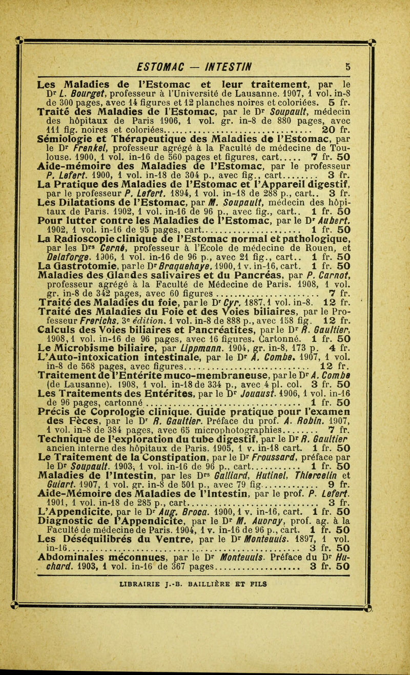 Les Maladies de l'Estomac et leur traitement, par le Dr L. Bourget, professeur à l'Université de Lausanne. 4907, 1 vol. in-8 de 300 pages, avec 14 figures et 12 planches noires et coloriées. 5 fr. Traité des Maladies de l'Estomac, par le Dr Soupault, médecin des hôpitaux de Paris 1906, 1 vol. gr. in-8 de 880 pages, avec 111 fig. noires et coloriées 20 fr. Sémiologie et Thérapeutique des Maladies de l'Estomac, par le Dr Frenkel, professeur agrégé à la Faculté de médecine de Tou- louse. 1900, 1 vol. in-16 de 560 pages et figures, cart 7 fr. 50 Aide-mémoire des Maladies de FEstomac, par le professeur P. Lefert. 1900, 1 vol. in-18 de 304 p., avec fig., cart 3 fr. La Pratique des Maladies de l'Estomac et l'Appareil digestif, par le professeur P. Lefert. 1894, 1 vol. in-18 de 288 p., cart.. 3 fr. Les Dilatations de l'Estomac, par fff. Soupault, médecin des hôpi- taux de Paris. 1902, 1 vol. in-16 de 96 p., avec fig., cart.. 1 fr. 50 Pour lutter contre les Maladies de rEstomac, par le D'Aubert. 1902, 1 vol. in-16 de 95 pages, cart 1 fr. 50 La Radioscopie clinique de l'Estomac normal et pathologique, par les D's Cerné, professeur à l'Ecole de médecine de Rouen, et Oelaforge. 1906, l vol. in-16 de 96 p., avec 21 fig., cart.. 1 fr. 50 La Qastrotomie, parle Dr iî/'ûf^fffiAfl'/e. 1900,1 V. in-16, cart. 1 fr. 50 Maladies des Glandes salivaires et du Pancréas, par P. Carnot, professeur agrégé à la Faculté de Médecine de Paris. 1908, 1 vol. gr. in-8 de 342 pages, avec 60 figures 7 fr. Traité des Maladies du foie, par le D'Cyr. 1887,1 vol. in-8. 12 fr. Traité des Maladies du Foie et des Voies biliaires, par le Pro- fesseur Frerichs. 3^ édition. 1 vol. in-8 de 888 p., avec 158 fig. 12 fr. Calculs des Voies biliaires et Pancréatites, par le Dr R. Gaultier, 1908,1 vol. in-16 de 96 pages, avec 16 figures. Cartonné. 1 fr. 50 Le Microbîsme biliaire, par Lippmann. 1904, gr. in-8, 173 p. 4 fr. L'Auto-intoxication intestinale, par le Dr /. Combe» 1907, 1 vol. in-8 de 568 pages, avec figures 12 fr. Traitement de l'Entérite muco-membraneuse, par le Dr /4. Combe (de Lausanne). 1908, 1 vol. in-18 de 334 p., avec 4 pl. col. 3 fr. 50 Les Traitements des Entérites, par le Dr Jouaust. 4906,1 vol. in-16 de 96 pages, cartonné 1 fr. 50 Précis de Coprologie clinique. Guide pratique pour l'examen des Fèces, par le D' ff. Gaultier. Préface du prof. A. Robin. 1907, 1 vol. in-8 de 384 pages, avec 65 microphotographies 7 fr. Technique de l^xploration du tube digestif, par le Dr R. Gaultier ancien interne des hôpitaux de Paris. 1905, 1 v. in-18 cart. 1 fr. 50 Le Traitement de la Constipation, par le Dr Froussard, préface par le Dr Soupault. 1903, 1 vol. in-16 de 96 p., cart 1 fr. 50 Maladies de l'Intestin, par les Drs Gaillard, Hutlnel, Tfiiercelin et Guiart. 1907, 1 vol. gr. in-8 de 501 p., avec 79 fig 9 fr. Aide-Mémoire des Maladies de l'Intestin, par le prof. P. Lefert. 1901, 1 vol. in-18 de 285 p., cart 3 fr. L'Appendicite, par le D' Aug. Brooa. 1900, 1 v. in-16, cart. 1 fr. 50 Diagnostic de l'Appendicite, par le Dr M. Auoray, prof. ag. à la Faculté de médecine de Paris. 1904, 4 v. in-16 de 96 p., cart. i fr. 50 Les Déséquilibrés du Ventre, par le D^ âfonteuuis. 1897, 1 vol. in-16 3 fr. 50 Abdominales méconnues, par le Dr iïlonteuuls. Préface du Dr Hu- chard. 1903, 1 vol. in-16 de 367 pages 3 fr. 50