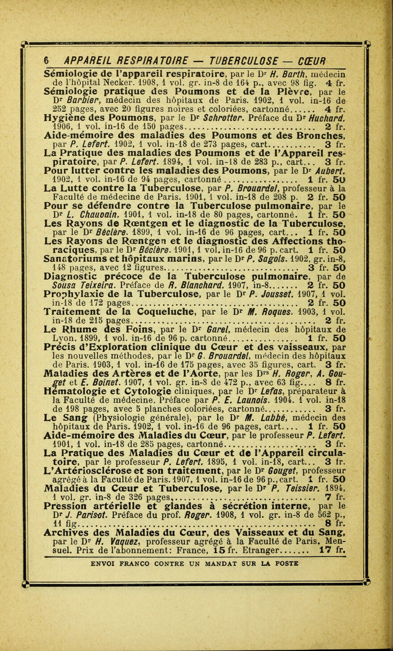Sémiologie de l'appareil respiratoire, par le D-^ H. Barth, médecin de l'hôpital Necker. 1908, 1 vol. gr. in-8 de 164 p., avec 98 fig. 4 fr. Sémiologie pratique des Poumons et de la Plèvre, par le Dr Barbier, médecin des hôpitaux de Paris. 1902, 1 vol. in-16 de 252 pages, avec 20 figures noires et coloriées, cartonné 4 fr. Hygiène des Poumons, par le Sohrotter. Préface du D»- Huchard. 1906, 1 vol. in-16 de 150 pages 2 fr. Aide-mémoire des maladies des Poumons et des Bronches, par P. Lefert. 1902, 1 vol. in-18 de 273 pages, cart 3 fr. La Pratique des maladies des Poumons et de l'Appareil res- piratoire, par P. Lefert. 1894, 1 vol. in-18 de 283 p., cart... 3 fr. Pour lutter contre les maladies des Poumons, par le Jy^ Aubert. 1902, 1 vol. in-16 de 94 pages, cartonné 1 fr. 50 La Lutte contre la Tuberculose, par P. Brouardel, professeur à la Faculté de médecine de Paris. 1901, 1 vol. in-18 de 208 p. 2 fr. 50 Pour se défendre contre la Tuberculose pulmonaire, par le Dr L. Chauoain. 1901, l vol. in-18 de 80 pages, cartonné. 1 fr. 50 Les Rayons de Rœntgen et le diagnostic de la Tuberculose, par le D^ Béclsre. 1899, 1 vol. in-16 de 96 pages, cart... 1 fr. 50 Les Rayons de Rœntgen et le diagnostic des Affections tho- raciques, par le D Bécière. 1901,1 vol. in-16 de 96 p. cart. 1 fr. 50 Sanatoriums et hôpitaux marins, par le D* P. Sagols. 1902, gr. in-8, 148 pages, avec 12 figures 3 fr. 50 Diagnostic précoce de la Tuberculose pulmonaire, par de Sousa Teixeira. Préface de R. Blanchard. 1907, in-8 2 fr. 50 Prophylaxie de la Tuberculose, par le D^ P. Jousset. 1907, 1 vol. in-18 de 172 pages 2 fr. 50 Traitement de la Coqueluche, par le D^ M. Roques. 1903, 1 vol. in-18 de 215 pages 2 fr. Le Rhume des Foins, par le D^ Garel, médecin des hôpitaux de Lyon. 1899, 1 vol. in-16 de 96 p. cartonné 1 fr. 50 Précis d'Exploration clinique du Cœur et des vaisseaux, par les nouvelles méthodes, par le D^ G. Brouardel, médecin des hôpitaux de Paris. 1903, 1 vol. in-16 de 175 pages, avec 35 figures, cart. 3 fr. Maladies des Artères et de l'Aorte, par les D^» //. Boger, A. Gou- let et £. Boinet. 4907, 1 vol. gr. in-S de 472 p., avec 63 fig.... 8 fr. Hématologie et Cytologie cliniques, par le D^ Lefas, préparateur à la Faculté de médecine. Préface par P. £. Launois. 1904. 1 vol. in-iS de 198 pages, avec 5 planches coloriées, cartonné 3 fr. Le Sang (Physiologie générale), par le D M. Labbé, médecin des hôpitaux de Paris. 1902, 1 vol. in-16 de 96 pages, cart 1 fr. 50 Aide-mémoire des Maladies du Cœur, par le professeur P, Lefert. 1901, 1 vol. in-18 de 285 pages, cartonné 3 fr. La Pratique des Maladies du Cœur et de l'Appareil circula- toire, par le professeur P. Lefert. 1895, 1 vol. in-18, cart... 3 fr. L'Artériosclérose et son traitement, par le D^ Gouget, professeur agrégé à la Faculté de Paris. 1907, 1 vol. in-16 de 96 p., cart. 1 fr. 50 Maladies du Cœur et Tuberculose, par le D^ P. Teissier. 1894, I vol. gr. in-8 de 326 pages, 7 fr. Pression artérielle et glandes à sécrétion interne, par le Dr J. Paris-ot. Préface du prof. Roger. 1908, 1 vol. gr. in-8 de 562 p., II fig 8 fr. Archives des Maladies du Cœur, des Vaisseaux et du Sang, par le D* H. Vaquez, professeur agrégé à la Faculté de Paris. Men- suel. Prix de l'abonnement : France, 15 fr. Etranger 17 fr.